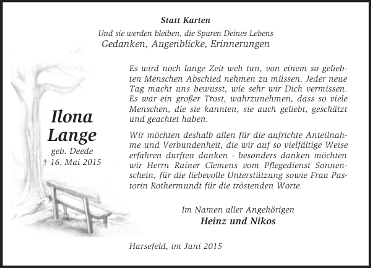 <p>Ilona<br />Lange<br />geb. Deede<br />† 16. Mai 2015<br />Statt Karten<br />Und sie werden bleiben, die Spuren Deines Lebens<br />Gedanken, Augenblicke, Erinnerungen<br />Es wird noch lange Zeit weh tun, von einem so geliebten Menschen Abschied nehmen zu müssen. Jeder neue Tag macht uns bewusst, wie sehr wir Dich vermissen. Es war ein großer Trost, wahrzunehmen, dass so viele Menschen, die sie kannten, sie auch geliebt, geschätzt und geachtet haben.<br />Wir möchten deshalb allen für die aufrichte Anteilnahme und Verbundenheit, die wir auf so vielfältige Weise erfahren durften danken - besonders danken möchten wir Herrn Rainer Clemens vom Pflegedienst Sonnenschein, für die liebevolle Unterstützung sowie Frau Pastorin Rothermundt für die tröstenden Worte.<br />Im Namen aller Angehörigen<br />Heinz und Nikos<br />Harsefeld, im Juni 2015</p>