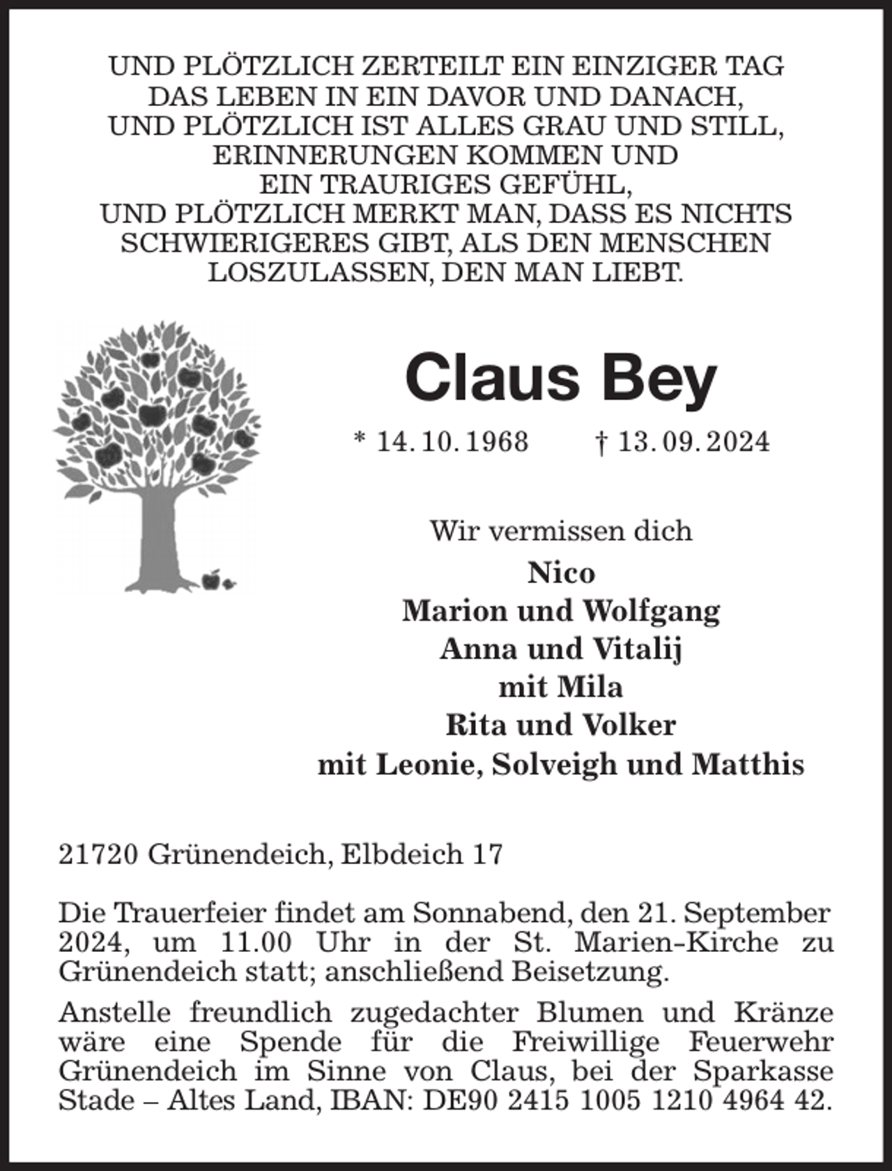<p>UND PLÖTZLICH ZERTEILT EIN EINZIGER TAG<br />DAS LEBEN IN EIN DAVOR UND DANACH,<br />UND PLÖTZLICH IST ALLES GRAU UND STILL,<br />ERINNERUNGEN KOMMEN UND<br />EIN TRAURIGES GEFÜHL,<br />UND PLÖTZLICH MERKT MAN, DASS ES NICHTS<br />SCHWIERIGERES GIBT, ALS DEN MENSCHEN<br />LOSZULASSEN, DEN MAN LIEBT.<br />Claus Bey<br />* 14. 10. 1968 † 13. 09. 2024<br />Wir vermissen dich<br />Nico<br />Marion und Wolfgang<br />Anna und Vitalij<br />mit Mila<br />Rita und Volker<br />mit Leonie, Solveigh und Matthis<br />21720 Grünendeich, Elbdeich 17</p><p>Die Trauerfeier findet am Sonnabend, den 21. September<br />2024, um 11.00 Uhr in der St. Marien-Kirche zu<br />Grünendeich statt; anschließend Beisetzung.<br />Anstelle freundlich zugedachter Blumen und Kränze wäre eine Spende für die Freiwillige Feuerwehr<br />Grünendeich im Sinne von Claus, bei der Sparkasse Stade - Altes Land, IBAN: DE90 2415 1005 1210 4964 42.</p>