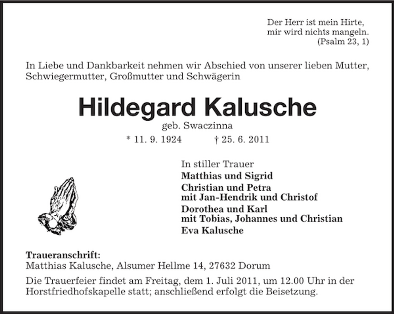 <p>Der Herr ist mein Hirte, mir wird nichts mangeln. (Psalm 23, 1)</p><p>In Liebe und Dankbarkeit nehmen wir Abschied von unserer lieben Mutter, Schwiegermutter, Großmutter und Schwägerin</p><p>Hildegard Kalusche<br />geb. Swaczinna * 11. 9. 1924 † 25. 6. 2011 In stiller Trauer Matthias und Sigrid Christian und Petra mit Jan-Hendrik und Christof Dorothea und Karl mit Tobias, Johannes und Christian Eva Kalusche Traueranschrift: Matthias Kalusche, Alsumer Hellme 14, 27632 Dorum Die Trauerfeier findet am Freitag, dem 1. Juli 2011, um 12.00 Uhr in der Horstfriedhofskapelle statt; anschließend erfolgt die Beisetzung.</p>