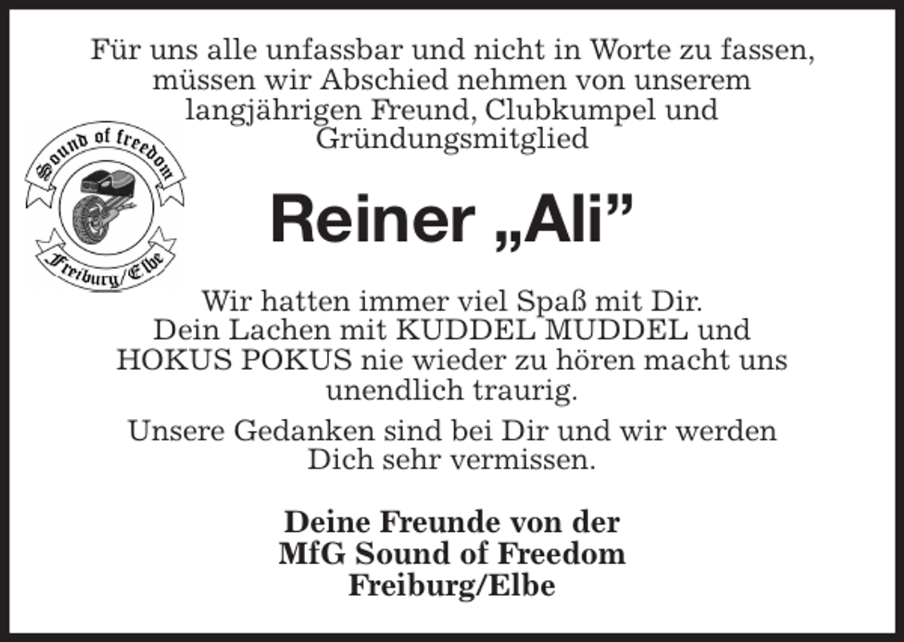 <p>Für uns alle unfassbar und nicht in Worte zu fassen, müssen wir Abschied nehmen von unserem<br />langjährigen Freund, Clubkumpel und<br />Gründungsmitglied<br />Reiner „Ali”<br />Wir hatten immer viel Spaß mit Dir.<br />Dein Lachen mit KUDDEL MUDDEL und<br />HOKUS POKUS nie wieder zu hören macht uns<br />unendlich traurig.<br />Unsere Gedanken sind bei Dir und wir werden<br />Dich sehr vermissen.<br />Deine Freunde von der<br />MfG Sound of Freedom<br />Freiburg/Elbe</p>