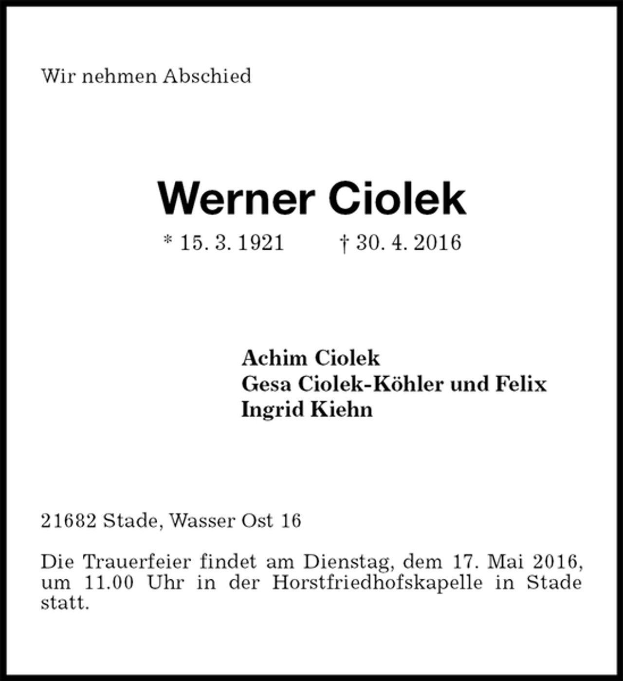 <p>Wir nehmen Abschied<br />Werner Ciolek<br />* 15. 3. 1921 † 30. 4. 2016<br />Achim Ciolek<br />Gesa Ciolek-Köhler und Felix<br />Ingrid Kiehn<br />21682 Stade, Wasser Ost 16</p>
<p>Die Trauerfeier findet am Dienstag, dem 17. Mai 2016, um 11.00 Uhr in der Horstfriedhofskapelle in Stade statt.</p>
