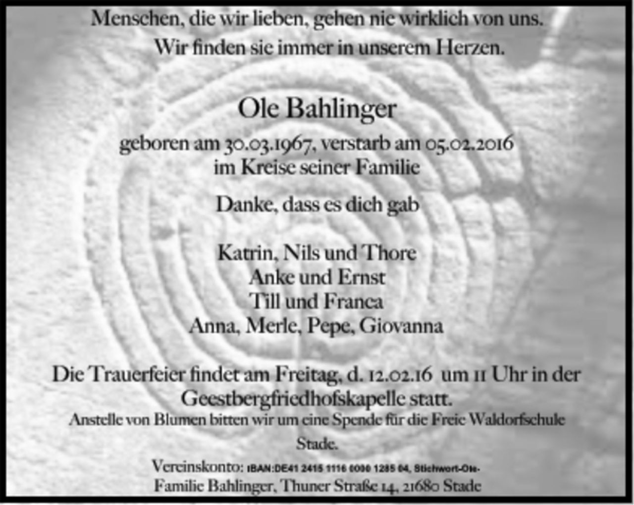 <p>Menschen, die wir lieben, gehen nie wirklich von uns.<br />Wir finden sie immer in unserem Herzen.<br />Ole Bahlinger<br />geboren am 30.03.1967, verstarb am 05.02.2016<br />im Kreise seiner Familie<br />Danke, dass es dich gab<br />Katrin, Nils und Thore<br />Anke und Ernst<br />Till und Franca<br />Anna, Merle, Pepe, Giovanna<br />Die Trauerfeier findet am Freitag, d. 12.02.16 um 11 Uhr in der<br />Geestbergfriedhofskapelle statt.<br />Anstelle von Blumen bitten wir um eine Spende für die Freie Waldorfschule<br />Stade.<br />Vereinskonto: IBAN:DE41 2415 1116 0000 1285 04, Stichwort-Ole-<br />Familie Bahlinger, Thuner Straße 14, 21680 Stade</p>