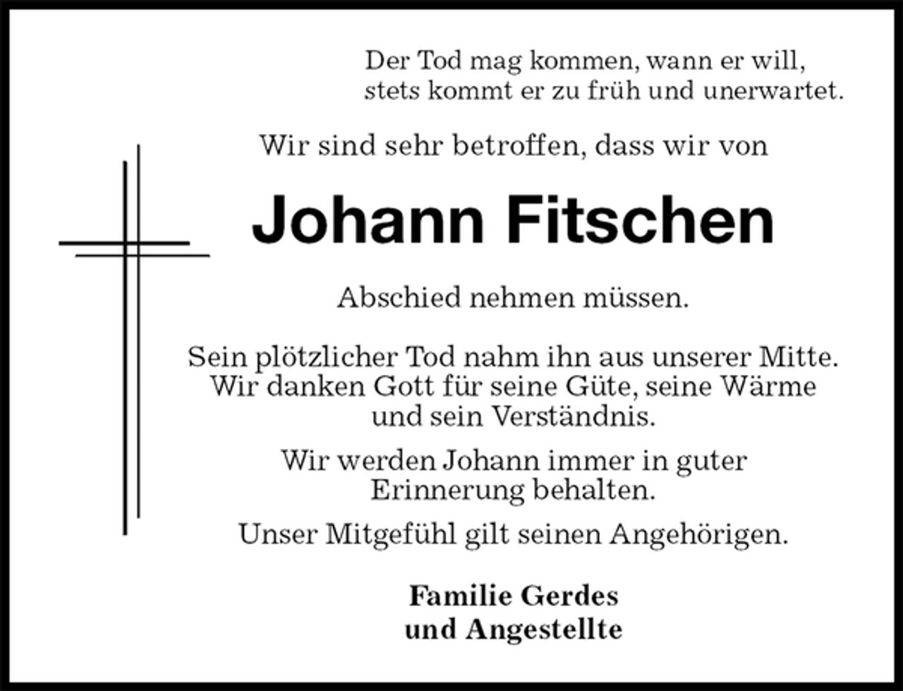 <p>Der Tod mag kommen, wann er will,<br />stets kommt er zu früh und unerwartet.<br />Wir sind sehr betroffen, dass wir von<br />Johann Fitschen<br />Abschied nehmen müssen.<br />Sein plötzlicher Tod nahm ihn aus unserer Mitte.<br />Wir danken Gott für seine Güte, seine Wärme und sein Verständnis.<br />Wir werden Johann immer in guter<br />Erinnerung behalten.<br />Unser Mitgefühl gilt seinen Angehörigen.<br />Familie Gerdes<br />und Angestellte</p>