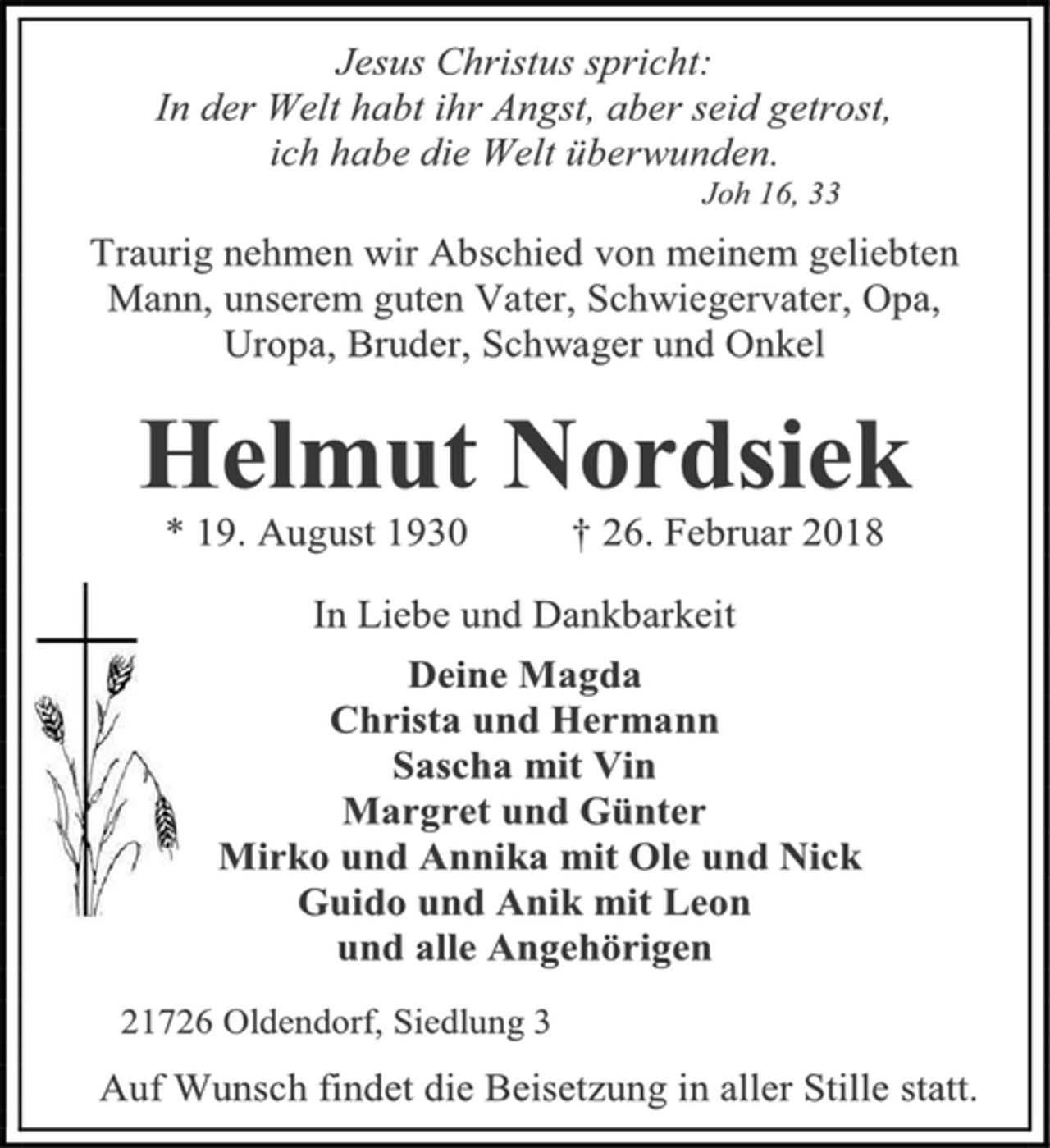 <p>Jesus Christus spricht:<br />In der Welt habt ihr Angst, aber seid getrost,<br />ich habe die Welt überwunden.<br />Joh 16, 13<br />Traurig nehmen wir Abschied von meinem geliebten Mann, unserem guten Vater, Schwiegervater, Opa,<br />Uropa, Bruder, Schwager und Onkel<br />Helmut Nordsiek<br />* 19. August 1930 † 26. Februar 2018<br />In Liebe und Dankbarkeit<br />Deine Magda<br />Christa und Hermann<br />Sascha mit Vin<br />Margret und Günter<br />Mirko und Annika mit Ole und Nick<br />Guido und Anik mit Leon<br />und alle Angehörigen<br />21726 Oldendorf, Siedlung 3<br />Auf Wunsch findet die Beisetzung in aller Stille statt.</p>