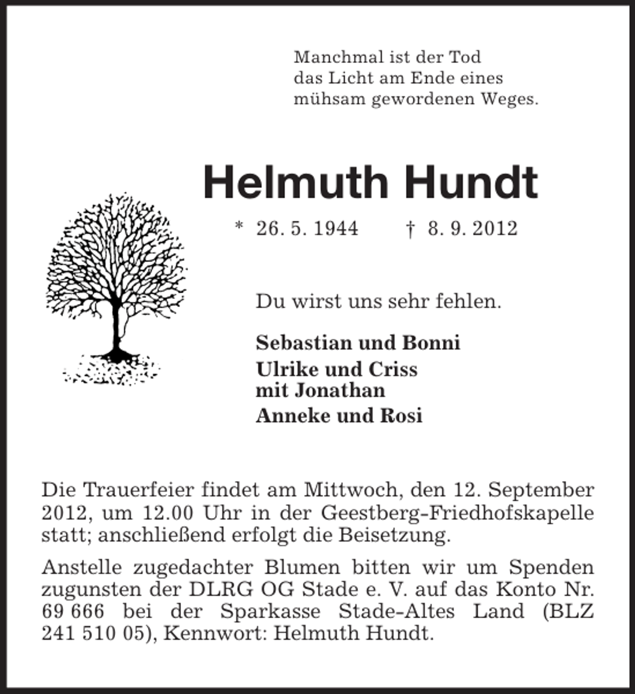 <p>Manchmal ist der Tod<br />das Licht am Ende eines<br />mühsam gewordenen Weges.<br />Helmuth Hundt<br />* 26. 5. 1944 † 8. 9. 2012<br />Du wirst uns sehr fehlen.</p><p>Sebastian und Bonni<br />Ulrike und Criss<br />mit Jonathan<br />Anneke und Rosi<br />Die Trauerfeier findet am Mittwoch, den 12. September 2012, um 12.00 Uhr in der Geestberg-Friedhofskapelle statt; anschließend erfolgt die Beisetzung.<br />Anstelle zugedachter Blumen bitten wir um Spenden zugunsten der DLRG OG Stade e. V. auf das Konto Nr. 69 666 bei der Sparkasse Stade-Altes Land (BLZ 241 510 05), Kennwort: Helmuth Hundt.</p>