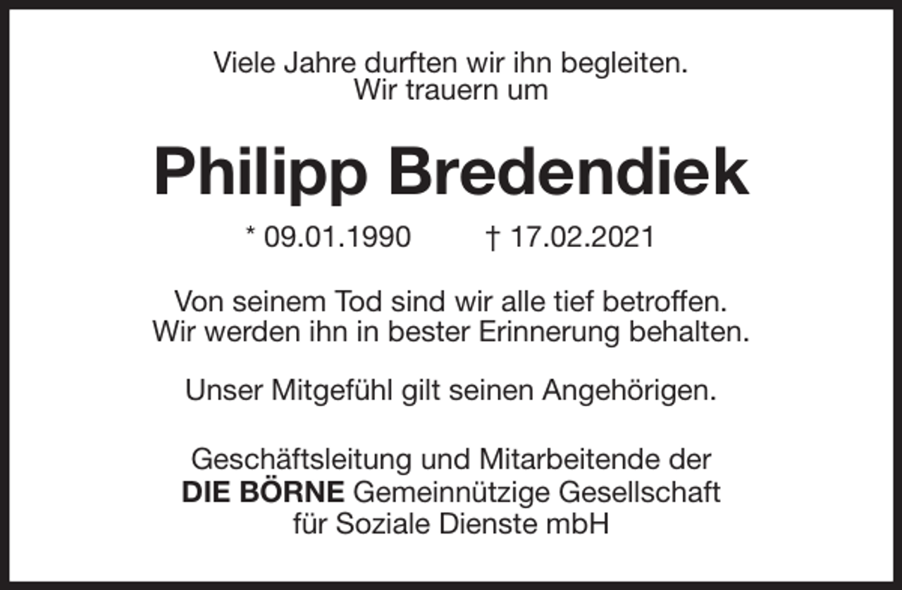 <p>Viele Jahre durften wir ihn begleiten.<br />Wir trauern um<br />Philipp Bredendiek<br />* 09.01.1990 † 17.02.2021<br />Von seinem Tod sind wir alle tief betroffen.<br />Wir werden ihn in bester Erinnerung behalten.</p>
<p>Unser Mitgefühl gilt seinen Angehörigen.<br />Geschäftsleitung und Mitarbeitende der<br />DIE BÖRNE Gemeinnützige Gesellschaft<br />für Soziale Dienste mbH</p>
