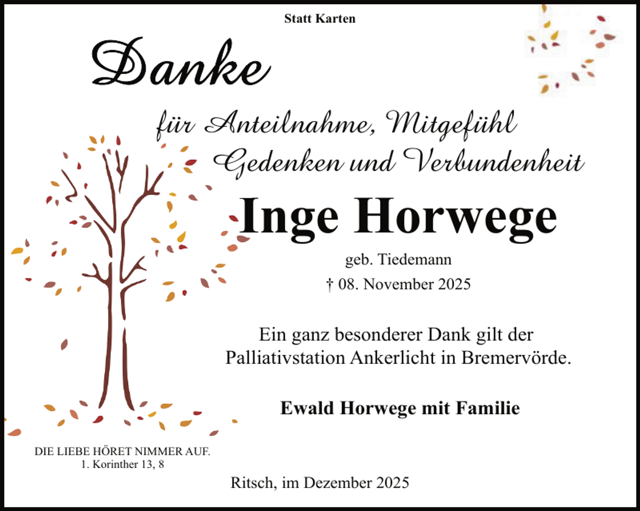 <p>Statt Karten</p>
<p>für Anteilnahme,<br />An<br />Mitgefühl<br />Geedenken und Verbundenheit</p>
<p>IInge Horwege<br />geb. Tiedemann</p>
<p>† 08. November 2025</p>
<p>Ein ganz besonderer Dank gilt der<br />Palliativstation Ankerlicht in Bremervörde.<br />Ewald Horwege mit Familie<br />DIE LIEBE HÖRET NIMMER AUF.<br />1. Korinther 13, 8</p>
<p>Ritsch, im Dezember 2025</p>