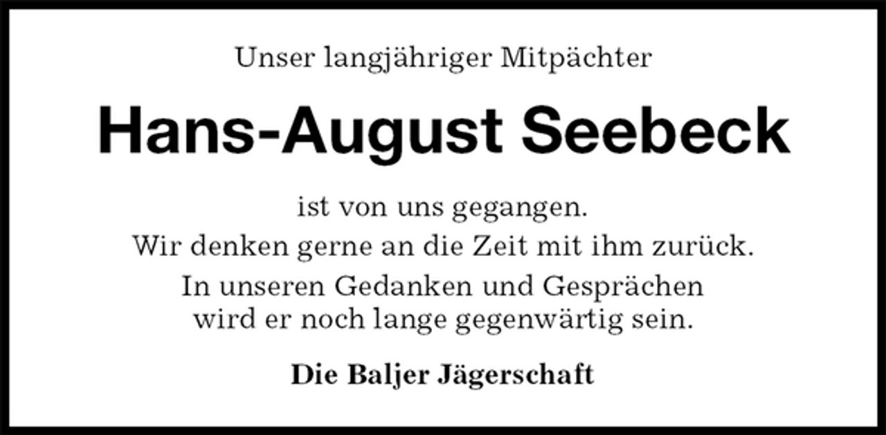 <p>Unser langjähriger Mitpächter<br />Hans-August Seebeck<br />ist von uns gegangen.<br />Wir denken gerne an die Zeit mit ihm zurück.<br />In unseren Gedanken und Gesprächen<br />wird er noch lange gegenwärtig sein.<br />Die Baljer Jägerschaft</p>