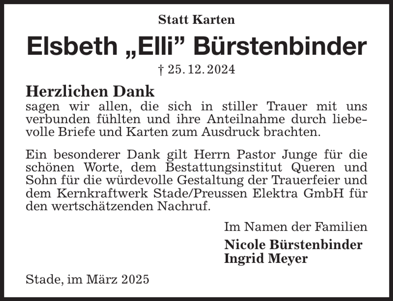 <p>Statt Karten<br />Elsbeth „Elli” Bürstenbinder<br />† 25. 12. 2024<br />Herzlichen Dank<br />sagen wir allen, die sich in stiller Trauer mit uns<br />verbunden fühlten und ihre Anteilnahme durch liebevolle Briefe und Karten zum Ausdruck brachten.<br />Ein besonderer Dank gilt Herrn Pastor Junge für die schönen Worte, dem Bestattungsinstitut Queren und Sohn für die würdevolle Gestaltung der Trauerfeier und dem Kernkraftwerk Stade/Preussen Elektra GmbH für den wertschätzenden Nachruf.<br />Im Namen der Familien<br />Nicole Bürstenbinder<br />Ingrid Meyer<br />Stade, im März 2025</p>