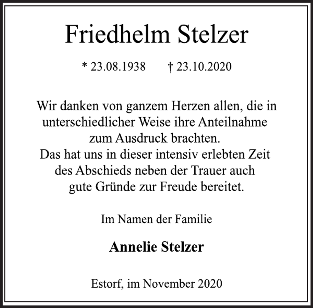 <p>Friedhelm Stelzer<br />* 23.08.1938 † 23.10.2020<br />Wir danken von ganzem Herzen allen, die in unterschiedlicher Weise ihre Anteilnahme zum Ausdruck brachten. Das hat uns in dieser intensiv erlebten Zeit des Abschieds neben der Trauer auch gute Gründe zur Freude bereitet.<br />Im Namen der Familie<br />Annelie Stelzer<br />Estorf, im November 2020</p>