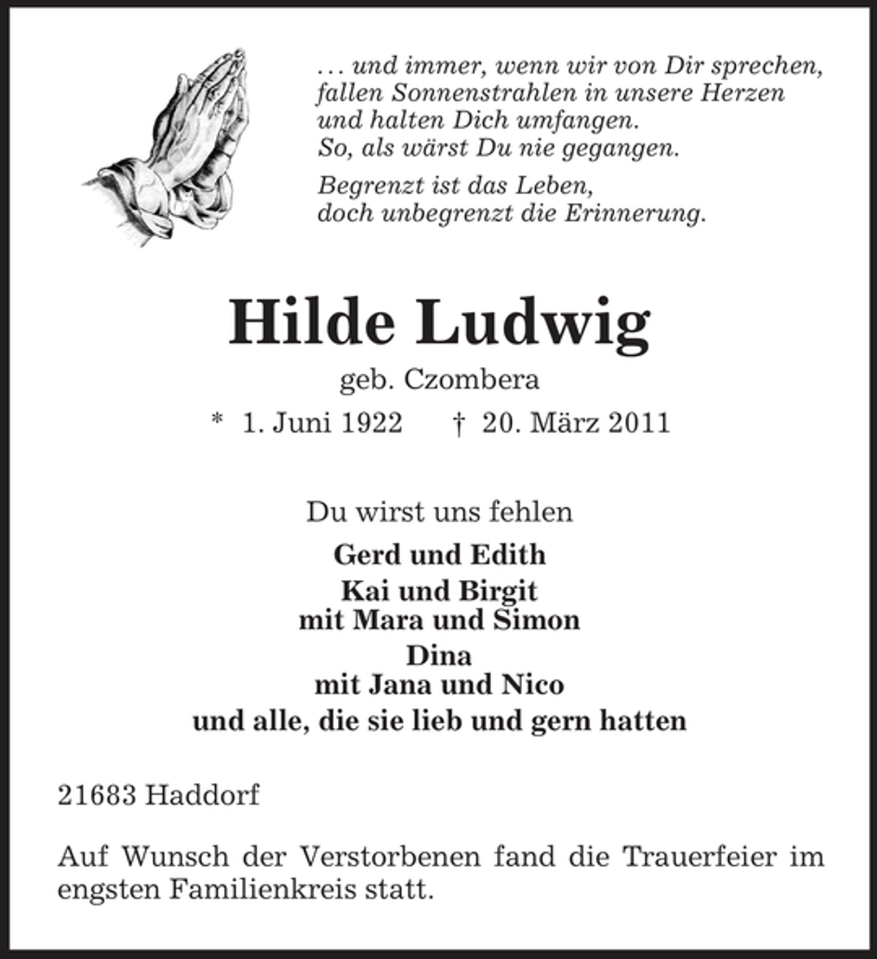 <p>. . . und immer, wenn wir von Dir sprechen, fallen Sonnenstrahlen in unsere Herzen und halten Dich umfangen. So, als wärst Du nie gegangen. Begrenzt ist das Leben, doch unbegrenzt die Erinnerung.</p><p>Hilde Ludwig<br />geb. Czombera * 1. Juni 1922 † 20. März 2011 Du wirst uns fehlen Gerd und Edith Kai und Birgit mit Mara und Simon Dina mit Jana und Nico und alle, die sie lieb und gern hatten 21683 Haddorf Auf Wunsch der Verstorbenen fand die Trauerfeier im engsten Familienkreis statt.</p>