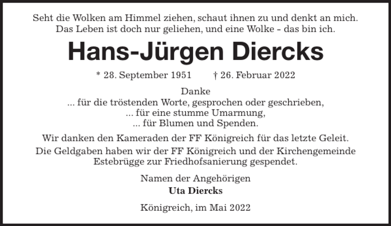 <p>Seht die Wolken am Himmel ziehen, schaut ihnen zu und denkt an mich.<br />Das Leben ist doch nur geliehen, und eine Wolke - das bin ich.<br />Hans-Jürgen Diercks<br />* 28. September 1951 † 26. Februar 2022<br />Danke<br />... für die tröstenden Worte, gesprochen oder geschrieben,<br />... für eine stumme Umarmung,<br />... für Blumen und Spenden.<br />Wir danken den Kameraden der FF Königreich für das letzte Geleit.<br />Die Geldgaben haben wir der FF Königreich und der Kirchengemeinde<br />Estebrügge zur Friedhofsanierung gespendet.<br />Namen der Angehörigen<br />Uta Diercks<br />Königreich, im Mai 2022</p>