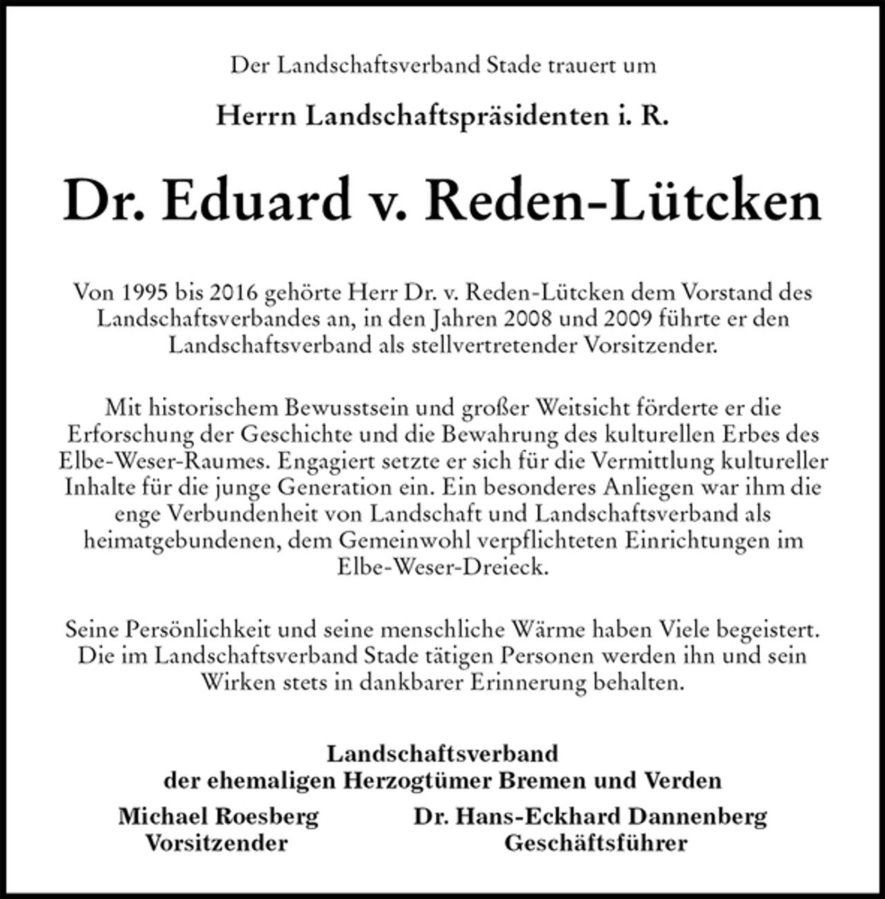 <p>Der Landschaftsverband Stade trauert um</p><p>Herrn Landschaftspräsidenten i. R.<br />Dr. Eduard v. Reden-Lütcken<br />Von 1995 bis 2016 gehörte Herr Dr. v. Reden-Lütcken dem Vorstand des<br />Landschaftsverbandes an, in den Jahren 2008 und 2009 führte er den<br />Landschaftsverband als stellvertretender Vorsitzender.</p><p>Mit historischem Bewusstsein und großer Weitsicht förderte er die<br />Erforschung der Geschichte und die Bewahrung des kulturellen Erbes des<br />Elbe-Weser-Raumes. Engagiert setzte er sich für die Vermittlung kultureller<br />Inhalte für die junge Generation ein. Ein besonderes Anliegen war ihm die<br />enge Verbundenheit von Landschaft und Landschaftsverband als<br />heimatgebundenen, dem Gemeinwohl verpflichteten Einrichtungen im<br />Elbe-Weser-Dreieck.</p><p>Seine Persönlichkeit und seine menschliche Wärme haben Viele begeistert.<br />Die im Landschaftsverband Stade tätigen Personen werden ihn und sein<br />Wirken stets in dankbarer Erinnerung behalten.<br />Landschaftsverband<br />der ehemaligen Herzogtümer Bremen und Verden<br />Michael Roesberg Dr. Hans-Eckhard Dannenberg<br />Vorsitzender Geschäftsführer</p>