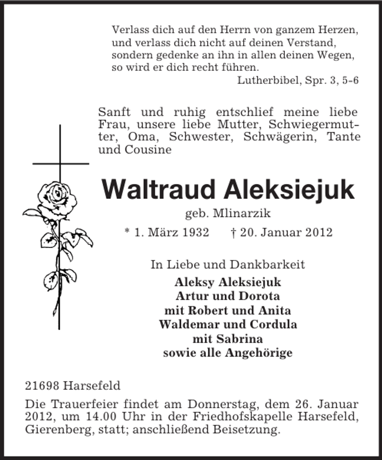 <p>Verlass dich auf den Herrn von ganzem Herzen,<br />und verlass dich nicht auf deinen Verstand,<br />sondern gedenke an ihn in allen deinen Wegen,<br />so wird er dich recht führen.<br />Lutherbibel, Spr. 3, 5-6</p><p>Sanft und ruhig entschlief meine liebe<br />Frau, unsere liebe Mutter, Schwiegermutter, Oma, Schwester, Schwägerin, Tante<br />und Cousine</p><p>Waltraud Aleksiejuk<br />geb. Mlinarzik<br />* 1. März 1932<br />† 20. Januar 2012<br />In Liebe und Dankbarkeit<br />Aleksy Aleksiejuk<br />Artur und Dorota<br />mit Robert und Anita<br />Waldemar und Cordula<br />mit Sabrina<br />sowie alle Angehörige<br />21698 Harsefeld<br />Die Trauerfeier findet am Donnerstag, dem 26. Januar<br />2012, um 14.00 Uhr in der Friedhofskapelle Harsefeld,<br />Gierenberg, statt; anschließend Beisetzung.</p>