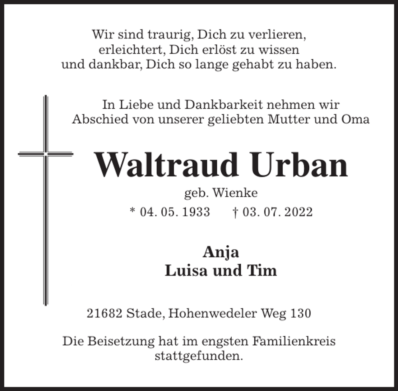 <p>Wir sind traurig, Dich zu verlieren,<br />erleichtert, Dich erlöst zu wissen<br />und dankbar, Dich so lange gehabt zu haben.<br />In Liebe und Dankbarkeit nehmen wir<br />Abschied von unserer geliebten Mutter und Oma<br />Waltraud Urban<br />geb. Wienke<br />* 04. 05. 1933 † 03. 07. 2022<br />Anja<br />Luisa und Tim<br />21682 Stade, Hohenwedeler Weg 130</p><p>Die Beisetzung hat im engsten Familienkreis<br />stattgefunden.</p>