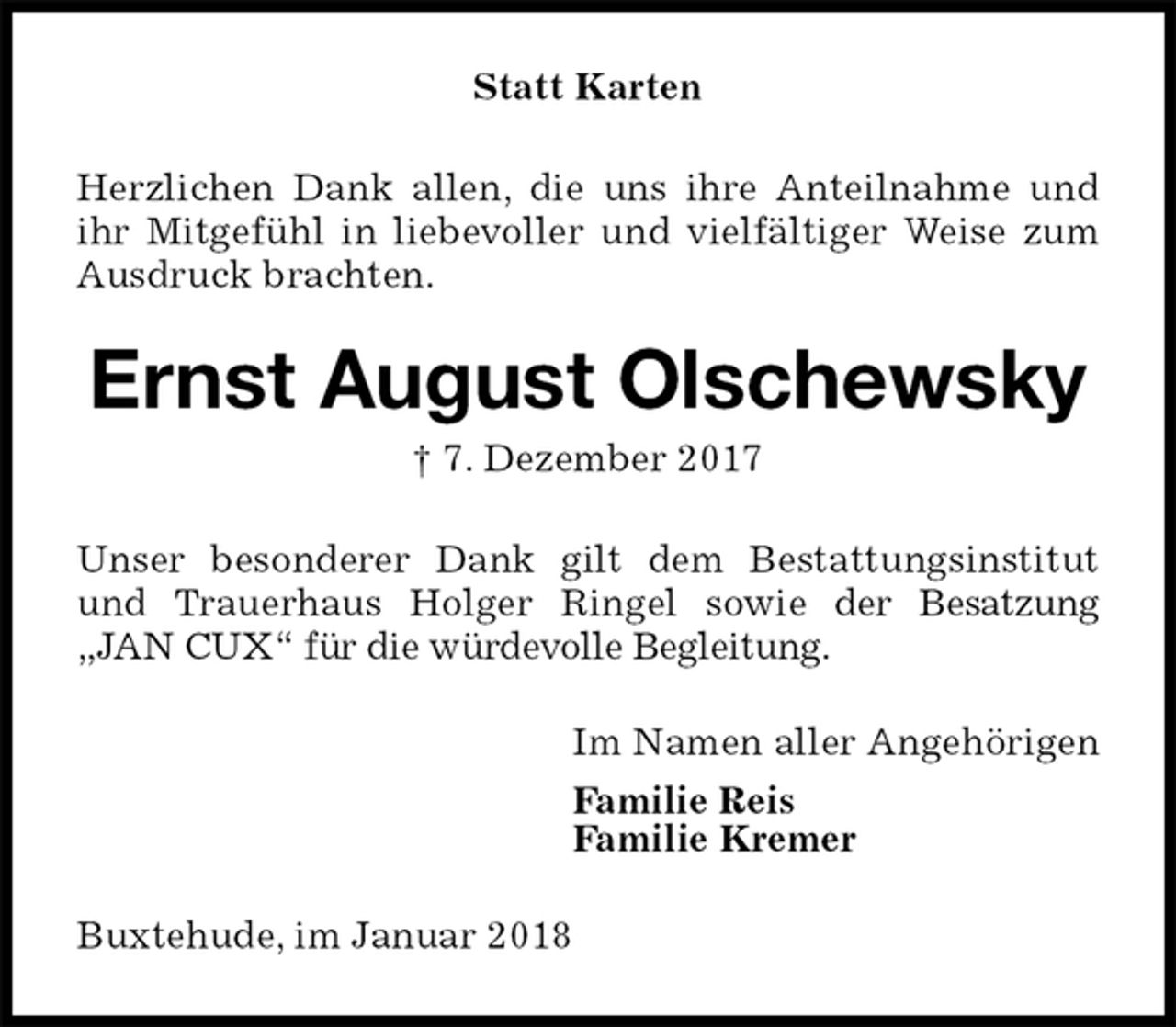 <p>Statt Karten<br />Herzlichen Dank allen, die uns ihre Anteilnahme und ihr Mitgefühl in liebevoller und vielfältiger Weise zum Ausdruck brachten.<br />Ernst August Olschewsky<br />† 7. Dezember 2017<br />Unser besonderer Dank gilt dem Bestattungsinstitut und Trauerhaus Holger Ringel sowie der Besatzung „JAN CUX“ für die würdevolle Begleitung.<br />Im Namen aller Angehörigen<br />Familie Reis<br />Familie Kremer<br />Buxtehude, im Januar 2018</p>