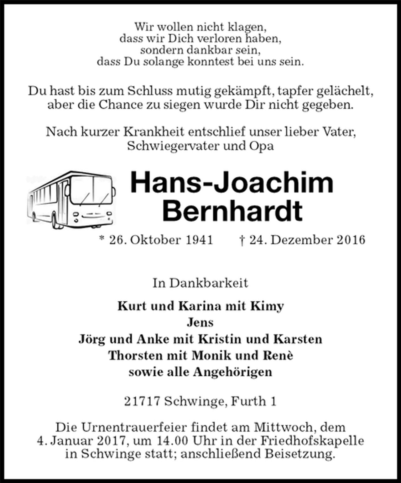 <p>Wir wollen nicht klagen,<br />dass wir Dich verloren haben,<br />sondern dankbar sein,<br />dass Du solange konntest bei uns sein.<br />Du hast bis zum Schluss mutig gekämpft, tapfer gelächelt, aber die Chance zu siegen wurde Dir nicht gegeben.<br />Nach kurzer Krankheit entschlief unser lieber Vater, Schwiegervater und Opa<br />Hans-Joachim<br />Bernhardt<br />* 26. Oktober 1941 † 24. Dezember 2016<br />In Dankbarkeit<br />Kurt und Karina mit Kimy<br />Jens<br />Jörg und Anke mit Kristin und Karsten<br />Thorsten mit Monik und Renè<br />sowie alle Angehörigen<br />21717 Schwinge, Furth 1</p><p>Die Urnentrauerfeier findet am Mittwoch, dem<br />4. Januar 2017, um 14.00 Uhr in der Friedhofskapelle<br />in Schwinge statt; anschließend Beisetzung.</p>