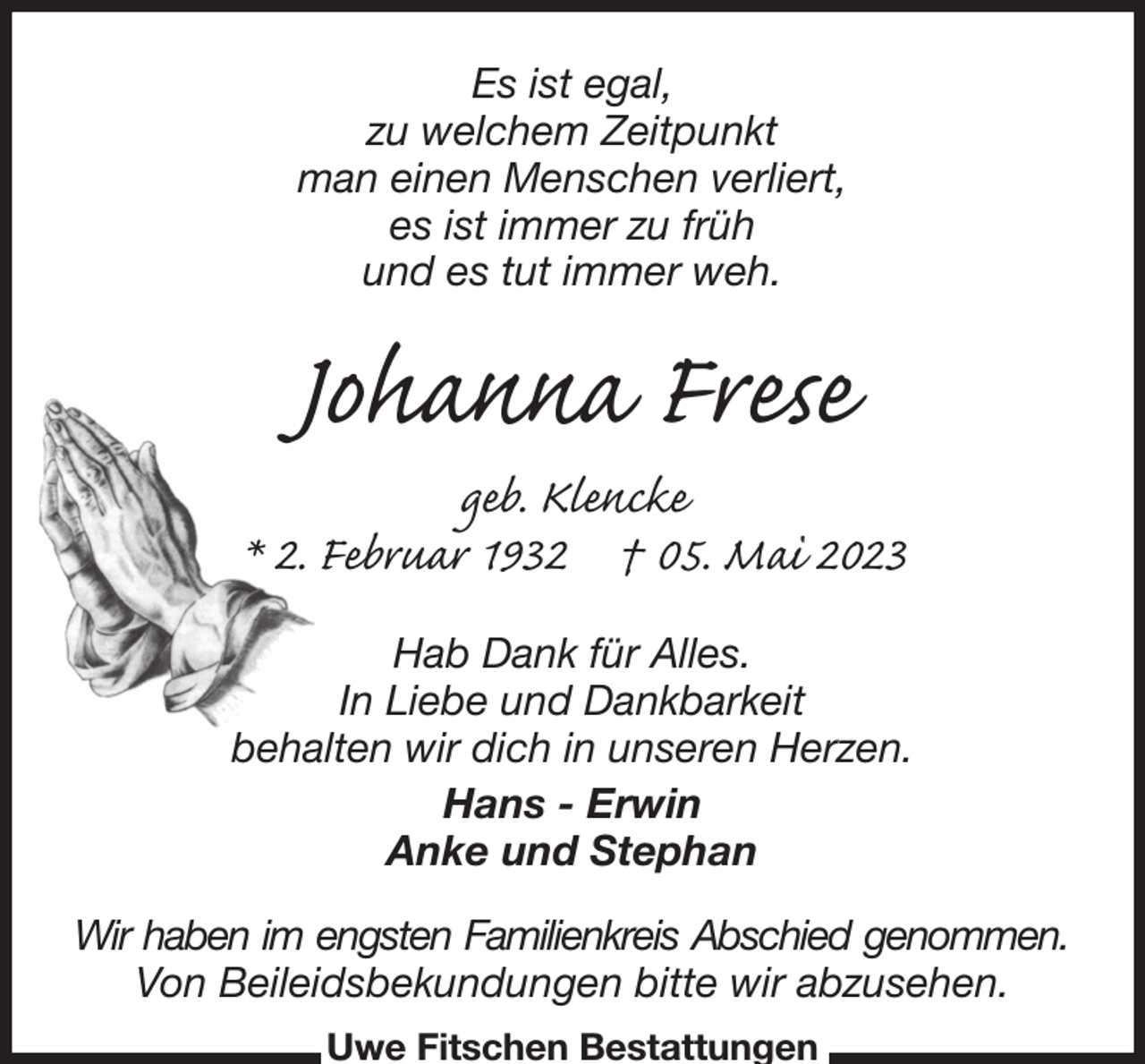<p>Es ist egal,<br />zu welchem Zeitpunkt<br />man einen Menschen verliert,<br />es ist immer zu früh<br />und es tut immer weh.<br />Johanna Frese<br />geb. Klencke<br />* 2. Februar 1932 † 05. Mai 2023<br />Hab Dank für Alles.<br />In Liebe und Dankbarkeit<br />behalten wir dich in unseren Herzen.<br />Hans - Erwin<br />Anke und Stephan<br />Wir haben im engsten Familienkreis Abschied genommen.<br />Von Beileidsbekundungen bitte wir abzusehen.<br />Uwe Fitschen Bestattungen</p>