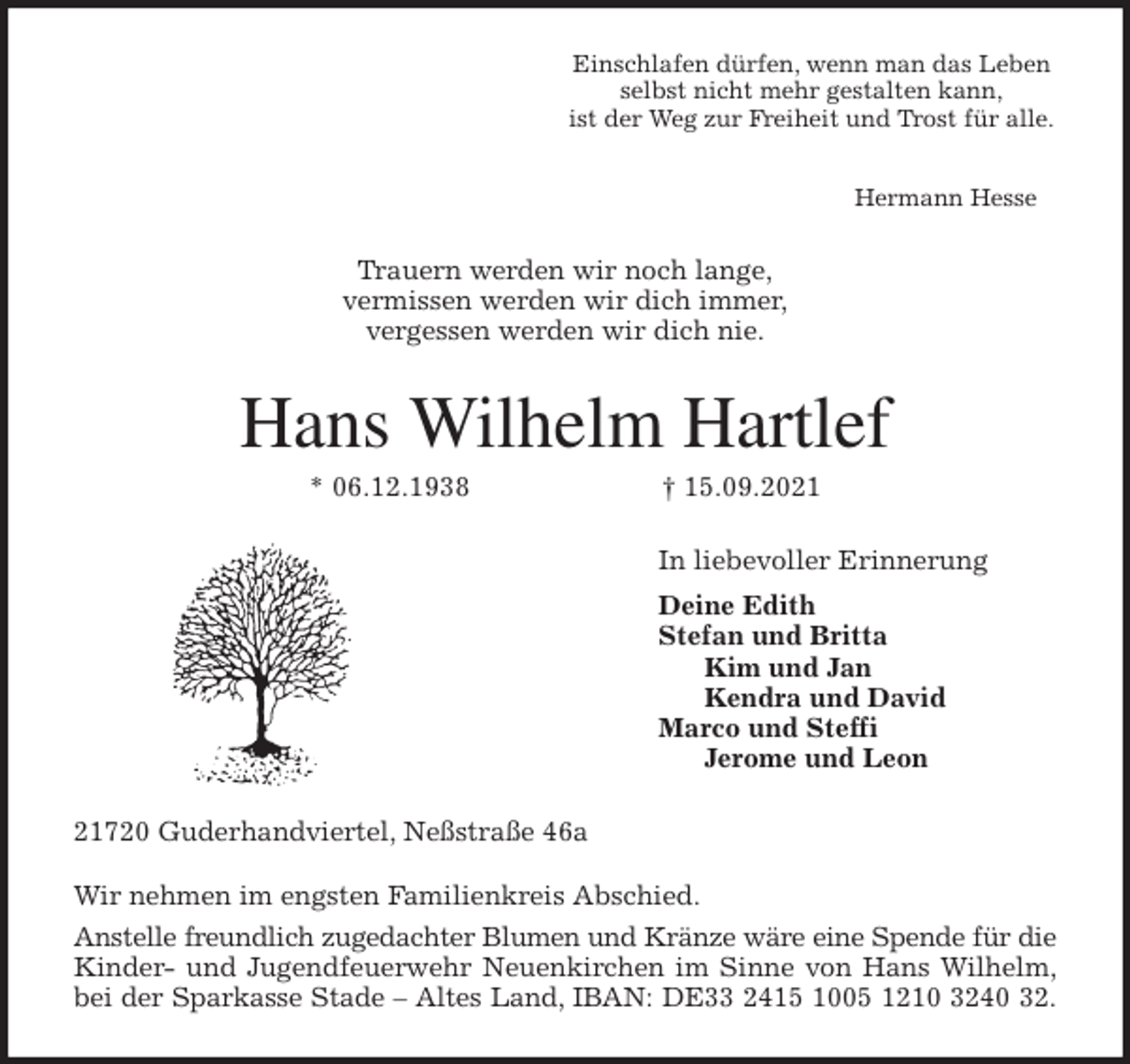 <p>Einschlafen dürfen, wenn man das Leben<br />selbst nicht mehr gestalten kann,<br />ist der Weg zur Freiheit und Trost für alle.</p>
<p>Hermann Hesse<br />Trauern werden wir noch lange,<br />vermissen werden wir dich immer,<br />vergessen werden wir dich nie.<br />Hans Wilhelm Hartlef<br />* 06.12.1938 † 15.09.2021<br />In liebevoller Erinnerung<br />Deine Edith<br />Stefan und Britta<br />Kim und Jan<br />Kendra und David<br />Marco und Steffi<br />Jerome und Leon<br />21720 Guderhandviertel, Neßstraße 46a<br />Wir nehmen im engsten Familienkreis Abschied.<br />Anstelle freundlich zugedachter Blumen und Kränze wäre eine Spende für die<br />Kinder- und Jugendfeuerwehr Neuenkirchen im Sinne von Hans Wilhelm,<br />bei der Sparkasse Stade - Altes Land, IBAN: DE33 2415 1005 1210 3240 32.</p>