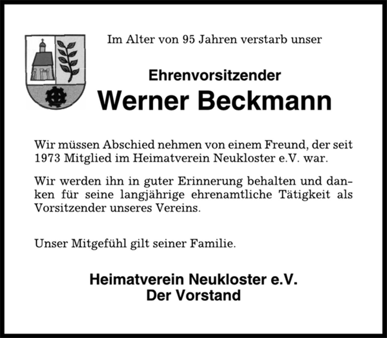 <p>Im Alter von 95 Jahren verstarb unser<br />Ehrenvorsitzender<br />Werner Beckmann<br />Wir müssen Abschied nehmen von einem Freund, der seit<br />1973 Mitglied im Heimatverein Neukloster e.V. war.<br />Wir werden ihn in guter Erinnerung behalten und danken<br />für seine langjährige ehrenamtliche Tätigkeit als<br />Vorsitzender unseres Vereins.<br />Unser Mitgefühl gilt seiner Familie.<br />Heimatverein Neukloster e.V.<br />Der Vorstand</p>