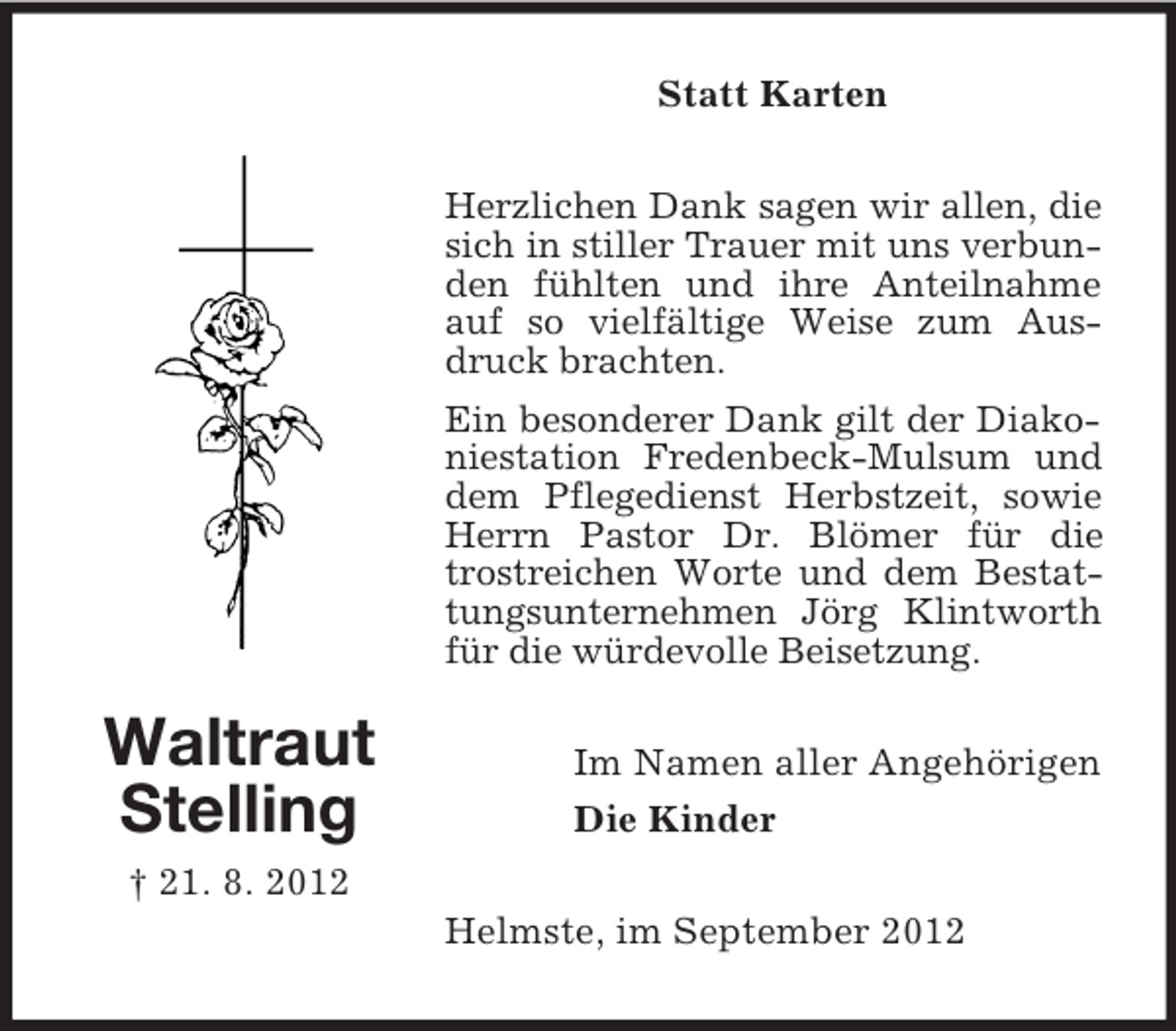 <p>Waltraut<br />Stelling<br />† 21. 8. 2012<br />Statt Karten<br />Herzlichen Dank sagen wir allen, die sich in stiller Trauer mit uns verbunden fühlten und ihre Anteilnahme auf so vielfältige Weise zum Ausdruck brachten.<br />Ein besonderer Dank gilt der Diakoniestation Fredenbeck-Mulsum und dem Pflegedienst Herbstzeit, sowie Herrn Pastor Dr. Blömer für die trostreichen Worte und dem Bestattungsunternehmen Jörg Klintworth für die würdevolle Beisetzung.<br />Im Namen aller Angehörigen<br />Die Kinder<br />Helmste, im September 2012</p>