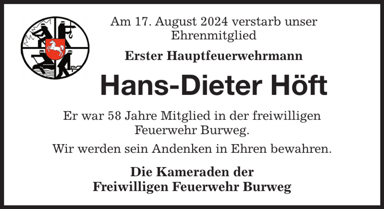 <p>Am 17. August 2024 verstarb unser<br />Ehrenmitglied<br />Erster Hauptfeuerwehrmann<br />Hans-Dieter Höft<br />Er war 58 Jahre Mitglied in der freiwilligen<br />Feuerwehr Burweg.<br />Wir werden sein Andenken in Ehren bewahren.<br />Die Kameraden der<br />Freiwilligen Feuerwehr Burweg</p>