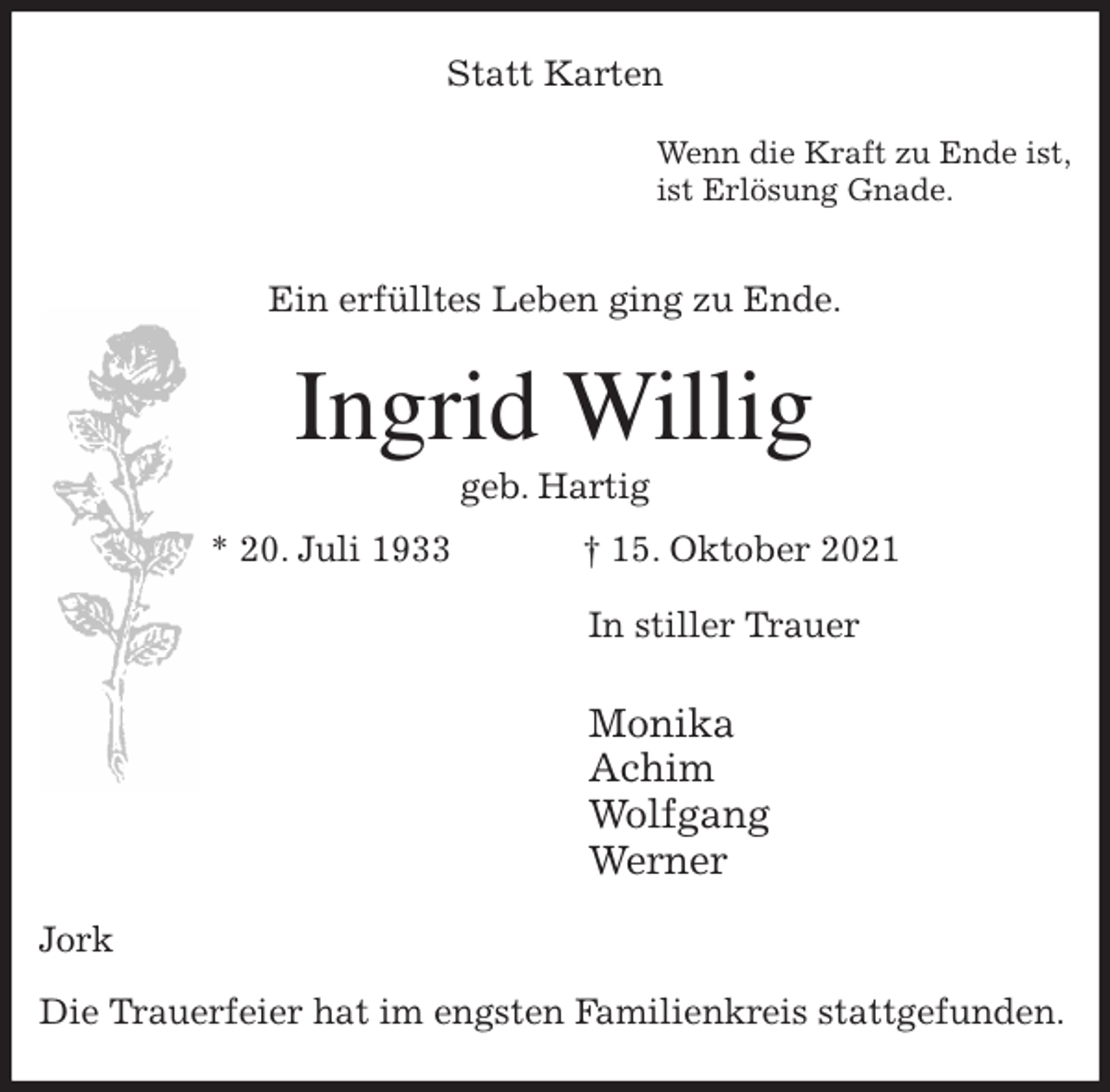 <p>Statt Karten<br />Wenn die Kraft zu Ende ist,<br />ist Erlösung Gnade.</p>
<p>Ein erfülltes Leben ging zu Ende.<br />Ingrid Willig<br />geb. Hartig<br />* 20. Juli 1933 † 15. Oktober 2021<br />In stiller Trauer</p>
<p>Monika<br />Achim<br />Wolfgang<br />Werner<br />Jork</p>
<p>Die Trauerfeier hat im engsten Familienkreis stattgefunden.</p>