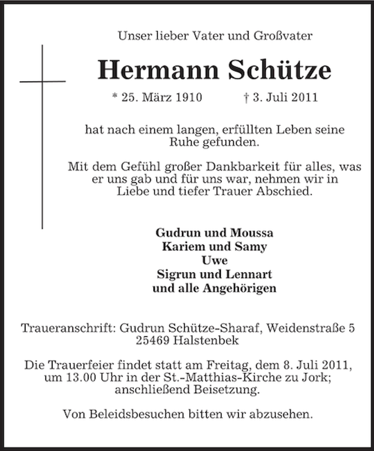 <p>Unser lieber Vater und Großvater</p><p>Hermann Schütze<br />* 25. März 1910</p><p>† 3. Juli 2011</p><p>hat nach einem langen, erfüllten Leben seine<br />Ruhe gefunden.<br />Mit dem Gefühl großer Dankbarkeit für alles, was<br />er uns gab und für uns war, nehmen wir in<br />Liebe und tiefer Trauer Abschied.<br />Gudrun und Moussa<br />Kariem und Samy<br />Uwe<br />Sigrun und Lennart<br />und alle Angehörigen<br />Traueranschrift: Gudrun Schütze-Sharaf, Weidenstraße 5<br />25469 Halstenbek<br />Die Trauerfeier findet statt am Freitag, dem 8. Juli 2011,<br />um 13.00 Uhr in der St.-Matthias-Kirche zu Jork;<br />anschließend Beisetzung.<br />Von Beleidsbesuchen bitten wir abzusehen.</p>
