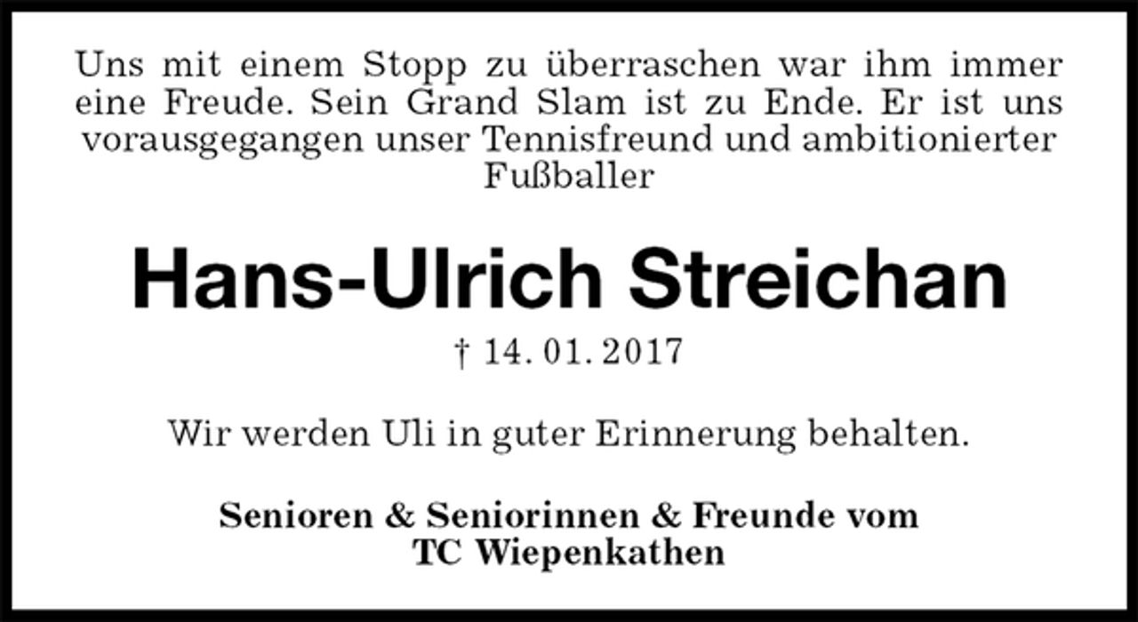 <p>Uns mit einem Stopp zu überraschen war ihm immer<br />eine Freude. Sein Grand Slam ist zu Ende. Er ist uns<br />vorausgegangen unser Tennisfreund und ambitionierter Fußballer<br />Hans-Ulrich Streichan<br />† 14. 01. 2017<br />Senioren &amp; Seniorinnen &amp; Freunde vom<br />TC Wiepenkathen<br />Wir werden Uli in guter Erinnerung behalten.</p>