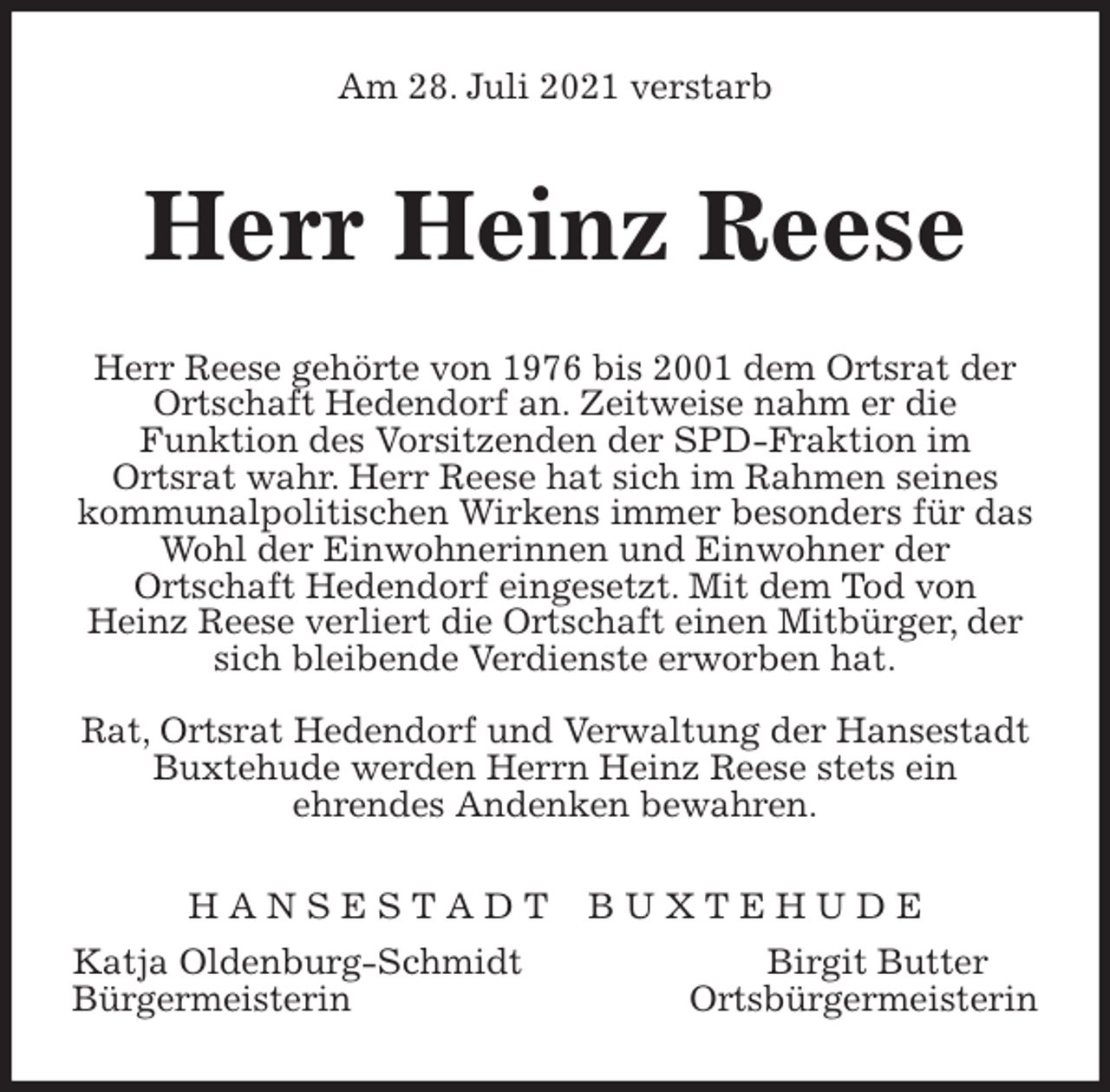 <p>Am 28. Juli 2021 verstarb<br />Herr Heinz Reese<br />Herr Reese gehörte von 1976 bis 2001 dem Ortsrat der Ortschaft Hedendorf an. Zeitweise nahm er die<br />Funktion des Vorsitzenden der SPD-Fraktion im<br />Ortsrat wahr. Herr Reese hat sich im Rahmen seines kommunalpolitischen Wirkens immer besonders für das Wohl der Einwohnerinnen und Einwohner der<br />Ortschaft Hedendorf eingesetzt. Mit dem Tod von<br />Heinz Reese verliert die Ortschaft einen Mitbürger, der sich bleibende Verdienste erworben hat.</p>
<p>Rat, Ortsrat Hedendorf und Verwaltung der Hansestadt Buxtehude werden Herrn Heinz Reese stets ein<br />ehrendes Andenken bewahren.<br />H A N S E S T A D T B U X T E H U D E<br />Katja Oldenburg-Schmidt Birgit Butter<br />Bürgermeisterin Ortsbürgermeisterin</p>