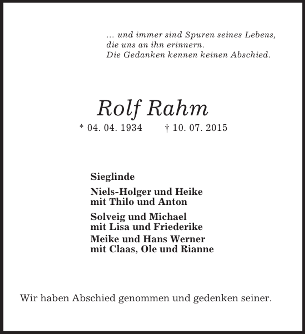 <p>… und immer sind Spuren seines Lebens,<br />die uns an ihn erinnern.<br />Die Gedanken kennen keinen Abschied.<br />Rolf Rahm<br />* 04. 04. 1934 † 10. 07. 2015<br />Sieglinde<br />Niels-Holger und Heike<br />mit Thilo und Anton<br />Solveig und Michael<br />mit Lisa und Friederike<br />Meike und Hans Werner<br />mit Claas, Ole und Rianne<br />Wir haben Abschied genommen und gedenken seiner.</p>