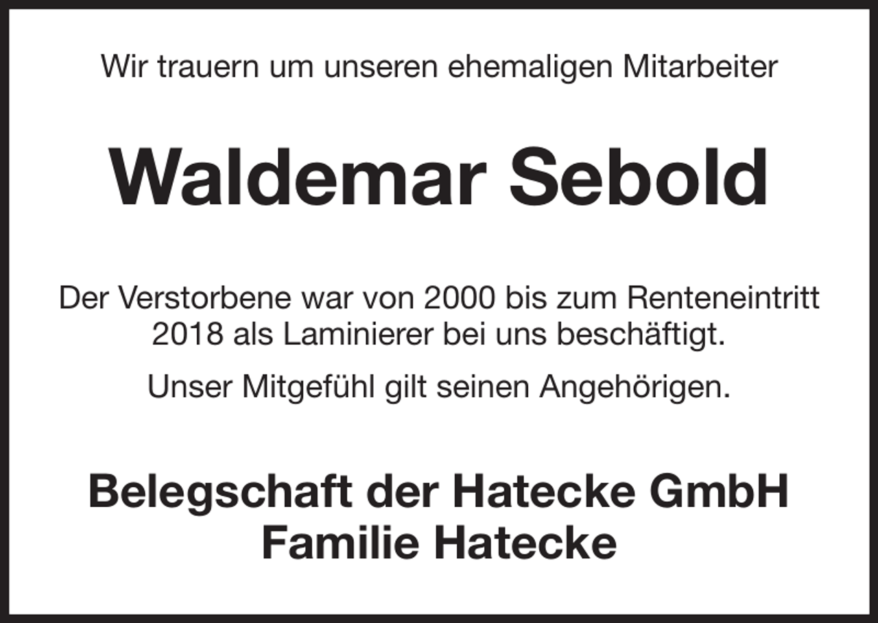 <p>Wir trauern um unseren ehemaligen Mitarbeiter<br />Waldemar Sebold<br />Der Verstorbene war von 2000 bis zum Renteneintritt 2018 als Laminierer bei uns beschäftigt.<br />Unser Mitgefühl gilt seinen Angehörigen.<br />Belegschaft der Hatecke GmbH<br />Familie Hatecke</p>