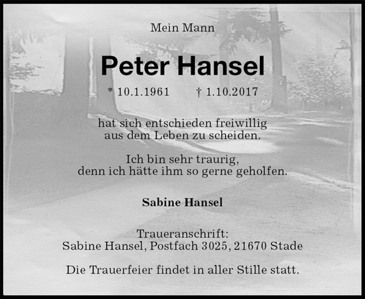 <p>Mein Mann<br />Peter Hansel<br />* 10.1.1961 † 1.10.2017<br />hat sich entschieden freiwillig<br />aus dem Leben zu scheiden.<br />Ich bin sehr traurig,<br />denn ich hätte ihm so gerne geholfen.<br />Sabine Hansel<br />Traueranschrift:<br />Sabine Hansel, Postfach 3025, 21670 Stade</p>
<p>Die Trauerfeier findet in aller Stille statt.</p>