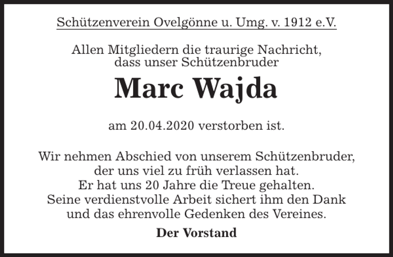<p>Schützenverein Ovelgönne u. Umg. v. 1912 e.V.<br />Allen Mitgliedern die traurige Nachricht,<br />dass unser Schützenbruder<br />Marc Wajda</p>
<p>am 20.04.2020 verstorben ist.<br />Wir nehmen Abschied von unserem Schützenbruder,<br />der uns viel zu früh verlassen hat.<br />Er hat uns 20 Jahre die Treue gehalten.<br />Seine verdienstvolle Arbeit sichert ihm den Dank<br />und das ehrenvolle Gedenken des Vereines.<br />Der Vorstand</p>