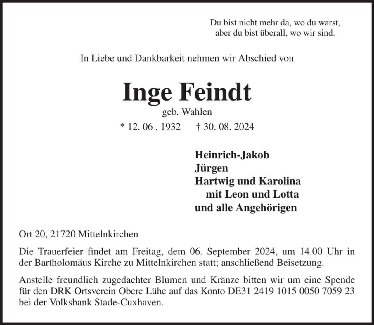 <p>Du bist nicht mehr da, wo du warst,<br />aber du bist überall, wo wir sind.<br />In Liebe und Dankbarkeit nehmen wir Abschied von<br />Inge Feindt<br />geb. Wahlen<br />* 12. 06 . 1932 † 30. 08. 2024<br />Heinrich-Jakob<br />Jürgen<br />Hartwig und Karolina<br />mit Leon und Lotta<br />und alle Angehörigen<br />Ort 20, 21720 Mittelnkirchen<br />Die Trauerfeier findet am Freitag, dem 06. September 2024, um 14.00 Uhr in<br />der Bartholomäus Kirche zu Mittelnkirchen statt; anschließend Beisetzung.<br />Anstelle freundlich zugedachter Blumen und Kränze bitten wir um eine Spende<br />für den DRK Ortsverein Obere Lühe auf das Konto DE31 2419 1015 0050 7059 23<br />bei der Volksbank Stade-Cuxhaven.</p>