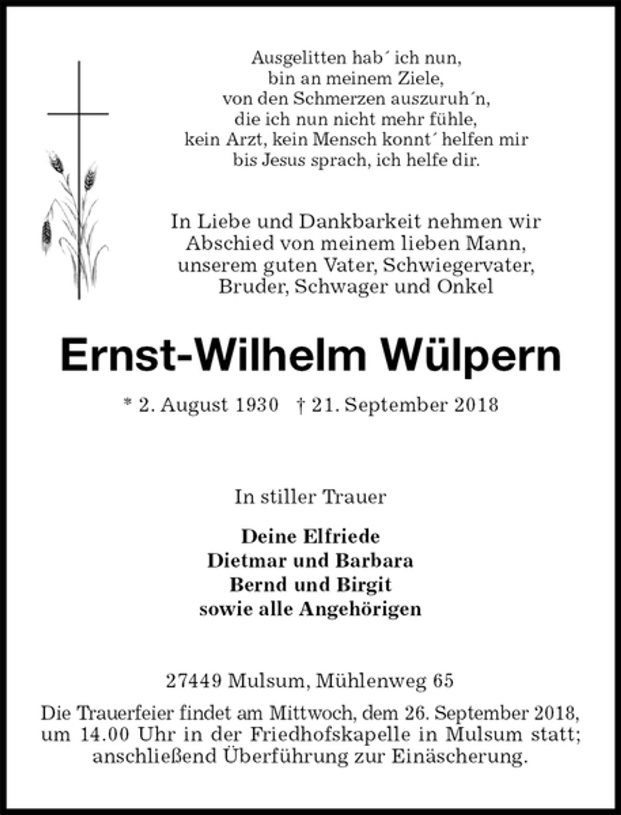 <p>Ausgelitten hab´ ich nun,<br />bin an meinem Ziele,<br />von den Schmerzen auszuruh´n,<br />die ich nun nicht mehr fühle,<br />kein Arzt, kein Mensch konnt´ helfen mir<br />bis Jesus sprach, ich helfe dir.<br />In Liebe und Dankbarkeit nehmen wir<br />Abschied von meinem lieben Mann,<br />unserem guten Vater, Schwiegervater,<br />Bruder, Schwager und Onkel<br />Ernst-Wilhelm Wülpern<br />* 2. August 1930 † 21. September 2018</p>
<p>In stiller Trauer<br />Deine Elfriede<br />Dietmar und Barbara<br />Bernd und Birgit<br />sowie alle Angehörigen<br />27449 Mulsum, Mühlenweg 65<br />Die Trauerfeier findet am Mittwoch, dem 26. September 2018, um 14.00 Uhr in der Friedhofskapelle in Mulsum statt; anschließend Überführung zur Einäscherung.</p>