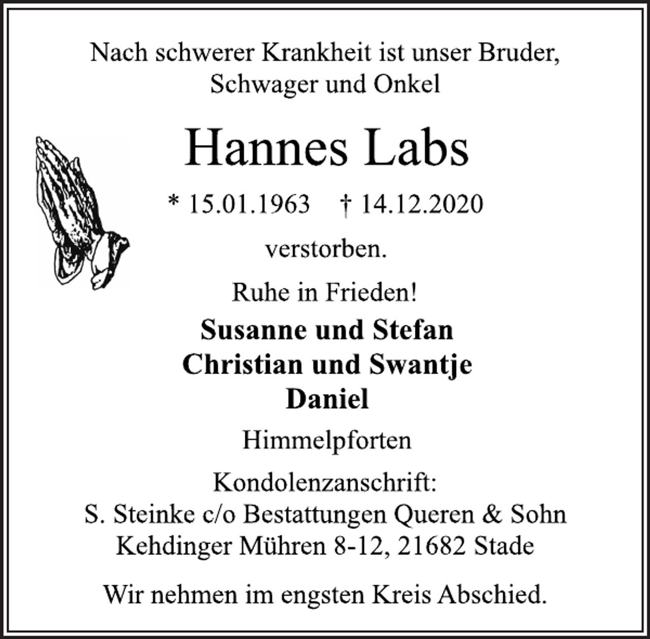 <p>Nach schwerer Krankheit ist unser Bruder, Schwager und Onkel<br />Hannes Labs<br />* 15.01.1963 † 14.12.2020<br />verstorben.<br />Ruhe in Frieden!<br />Susanne und Stefan Christian und Swantje Daniel<br />Himmelpforten<br />Kondolenzanschrift: S. Steinke c/o Bestattungen Queren &amp; Sohn Kehdinger Mühren 8-12,<br />21682 Stade Wir nehmen im engsten Kreis Abschied.</p>