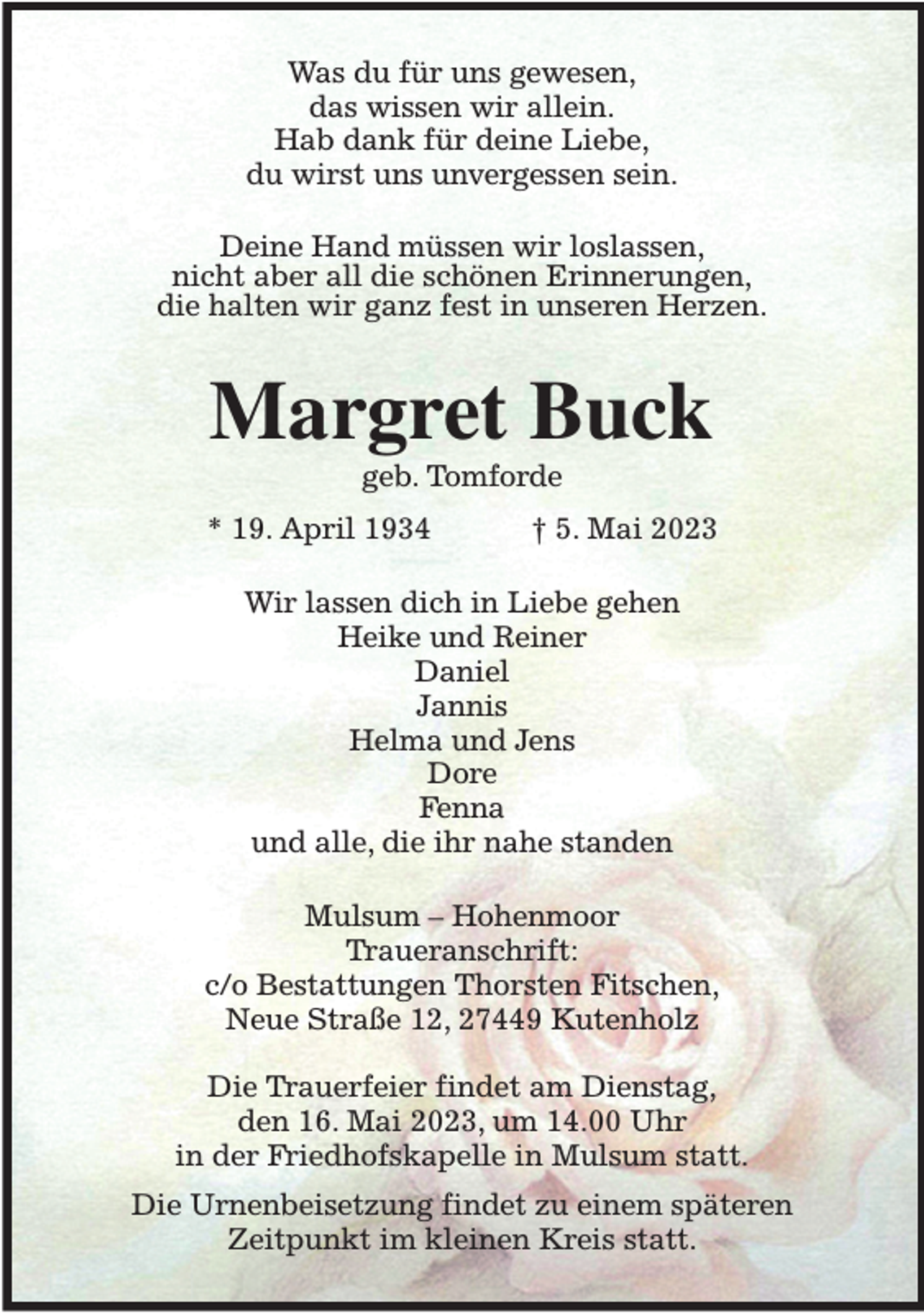 <p>Was du für uns gewesen,<br />das wissen wir allein.<br />Hab dank für deine Liebe,<br />du wirst uns unvergessen sein.<br />Deine Hand müssen wir loslassen,<br />nicht aber all die schönen Erinnerungen,<br />die halten wir ganz fest in unseren Herzen.<br />Margret Buck<br />geb. Tomforde<br />* 19. April 1934 † 5. Mai 2023<br />Wir lassen dich in Liebe gehen<br />Heike und Reiner<br />Daniel<br />Jannis<br />Helma und Jens<br />Dore<br />Fenna<br />und alle, die ihr nahe standen<br />Mulsum - Hohenmoor<br />Traueranschrift:<br />c/o Bestattungen Thorsten Fitschen,<br />Neue Straße 12, 27449 Kutenholz</p><p>Die Trauerfeier findet am Dienstag,<br />den 16. Mai 2023, um 14.00 Uhr<br />in der Friedhofskapelle in Mulsum statt.<br />Die Urnenbeisetzung findet zu einem späteren<br />Zeitpunkt im kleinen Kreis statt.</p>