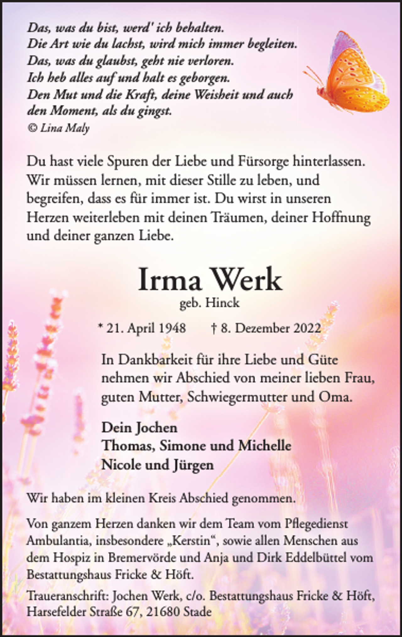 <p>Das, was du bist, werd' ich behalten.<br />Die Art wie du lachst, wird mich immer begleiten.<br />Das, was du glaubst, geht nie verloren.<br />Ich heb alles auf und halt es geborgen.<br />Den Mut und die Kraft, deine Weisheit und auch<br />den Moment, als du gingst.<br />Lina Maly<br />Du hast viele Spuren der Liebe und Fürsorge hinterlassen.<br />Wir müssen lernen, mit dieser Stille zu leben, und begreifen,<br />dass es für immer ist. Du wirst in unseren Herzen weiterleben<br />mit deinen Träumen, deiner Hoffnung und deiner ganzen Liebe.<br />Irma Werk<br />geb. Hinck<br />* 21. April 1948 + 8. Dezember 2022<br />In Dankbarkeit für ihre Liebe und Güte<br />nehmen wir Abschied von meiner lieben Frau,<br />guten Mutter, Schwiegermutter und Oma.<br />Dein Jochen<br />Thomas, Simone und Michelle<br />Nicole und Jürgen<br />Wir haben im kleinen Kreis Abschied genommen.<br />Von ganzem Herzen danken wir dem Team vom Pflegedienst Ambulantia, insbesondere "Kerstin", sowie allen Menschen aus dem Hospiz in Bremervörde und Anja und Dirk Eddelbüttel vom Bestattungshaus Fricke &amp; Höft.<br />Traueranschrift: Jochen Werk, c/o Bestattungshaus Fricke &amp; Höft, Harsefelder Straße 67, 21680 Stade</p>