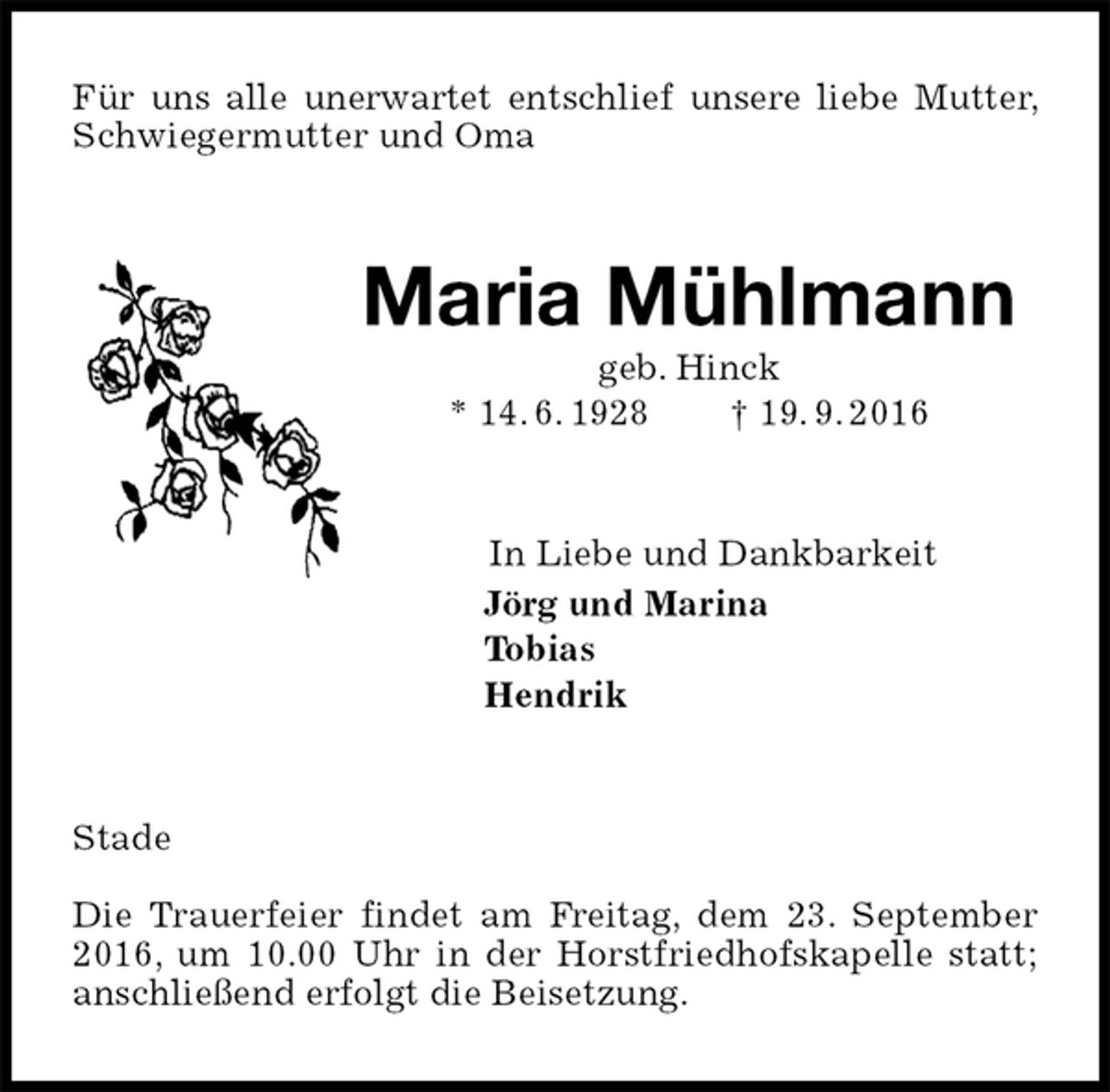 <p>Für uns alle unerwartet entschlief unsere liebe Mutter, Schwiegermutter und Oma<br />Maria Mühlmann<br />geb. Hinck<br />* 14. 6. 1928 † 19. 9. 2016<br />In Liebe und Dankbarkeit<br />Jörg und Marina<br />Tobias<br />Hendrik<br />Stade</p><p>Die Trauerfeier findet am Freitag, dem 23. September 2016, um 10.00 Uhr in der Horstfriedhofskapelle statt; anschließend erfolgt die Beisetzung.</p>