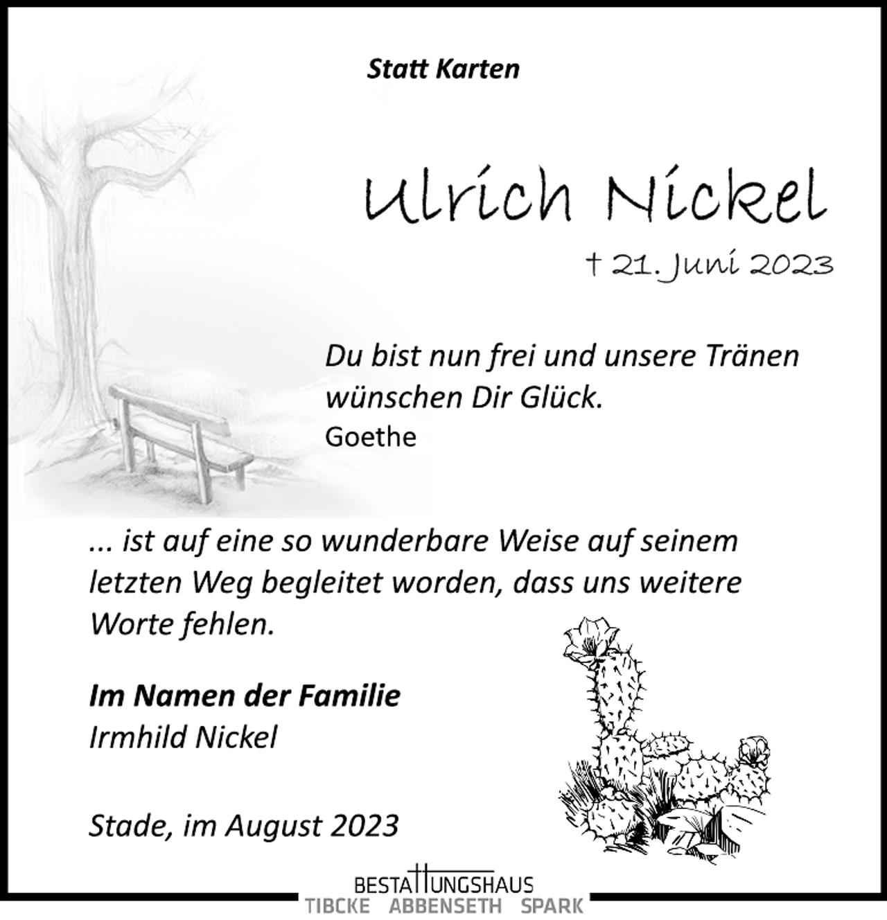 <p>Statt Karten<br />Ulrich Nickel<br />† 21. Juni 2023<br />Du bist nun frei und unsere Tränen<br />wünschen Dir Glück.<br />Goethe<br />... ist auf eine so wunderbare Weise auf seinem<br />letzten Weg begleitet worden, dass uns weitere<br />Worte fehlen.<br />Im Namen der Familie<br />Irmhild Nickel<br />Stade, im August 2023</p>