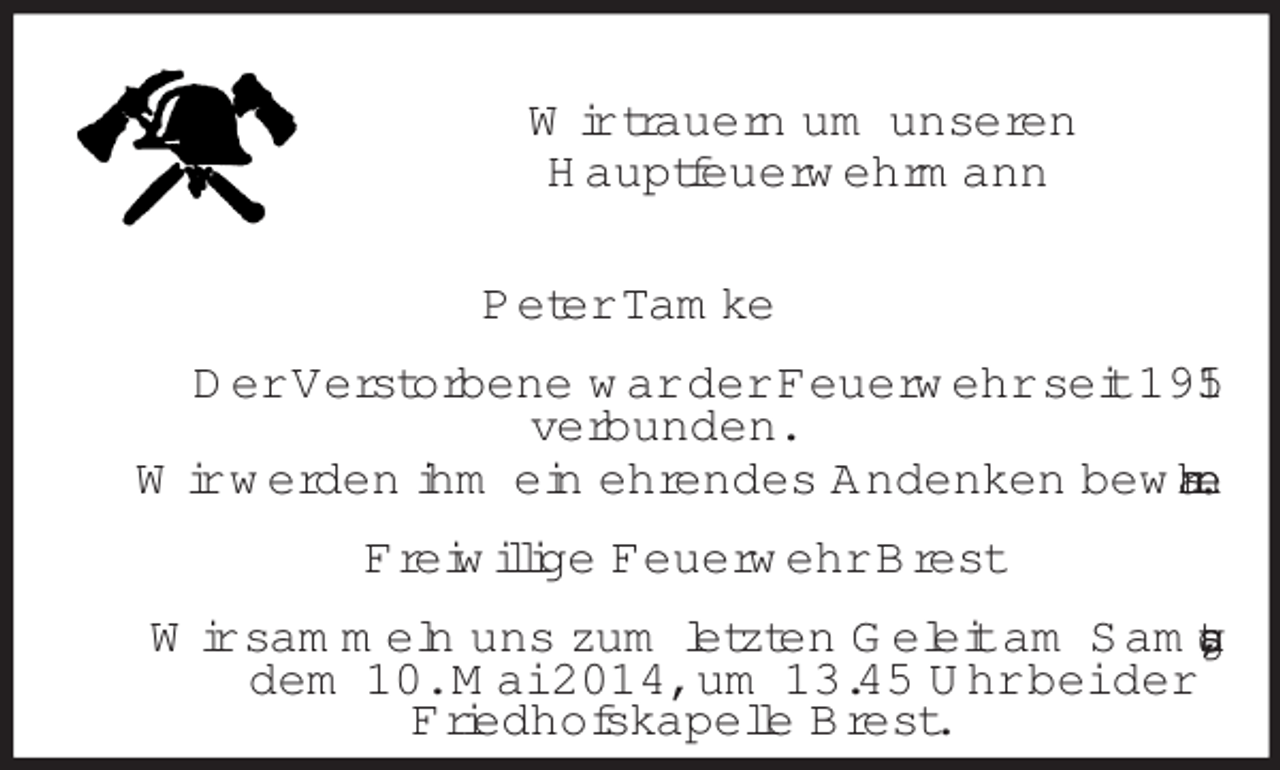<p>Wir trauern um unseren<br />Hauptfeuerwehrmann<br />Peter Tamke<br />Der Verstorbene war der Feuerwehr seit 1951<br />verbunden.<br />Wir werden ihm ein ehrendes Andenken bewahren.<br />Freiwillige Feuerwehr Brest<br />Wir sammeln uns zum letzten Geleit am Samstag,<br />dem 10. Mai 2014, um 13.45 Uhr bei der<br />Friedhofskapelle Brest.</p>