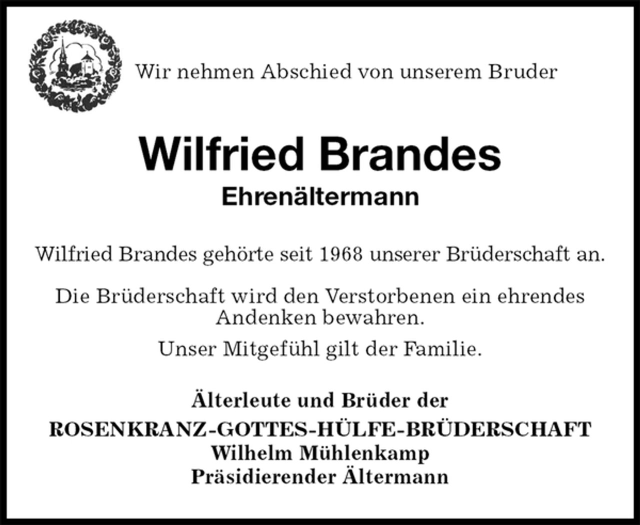 <p>Wir nehmen Abschied von unserem Bruder<br />Wilfried Brandes<br />Ehrenältermann<br />Älterleute und Brüder der<br />ROSENKRANZ-GOTTES-HÜLFE-BRÜDERSCHAFT<br />Wilhelm Mühlenkamp<br />Präsidierender Ältermann<br />Wilfried Brandes gehörte seit 1968 unserer Brüderschaft an.<br />Die Brüderschaft wird den Verstorbenen ein ehrendes Andenken bewahren.<br />Unser Mitgefühl gilt der Familie.</p>