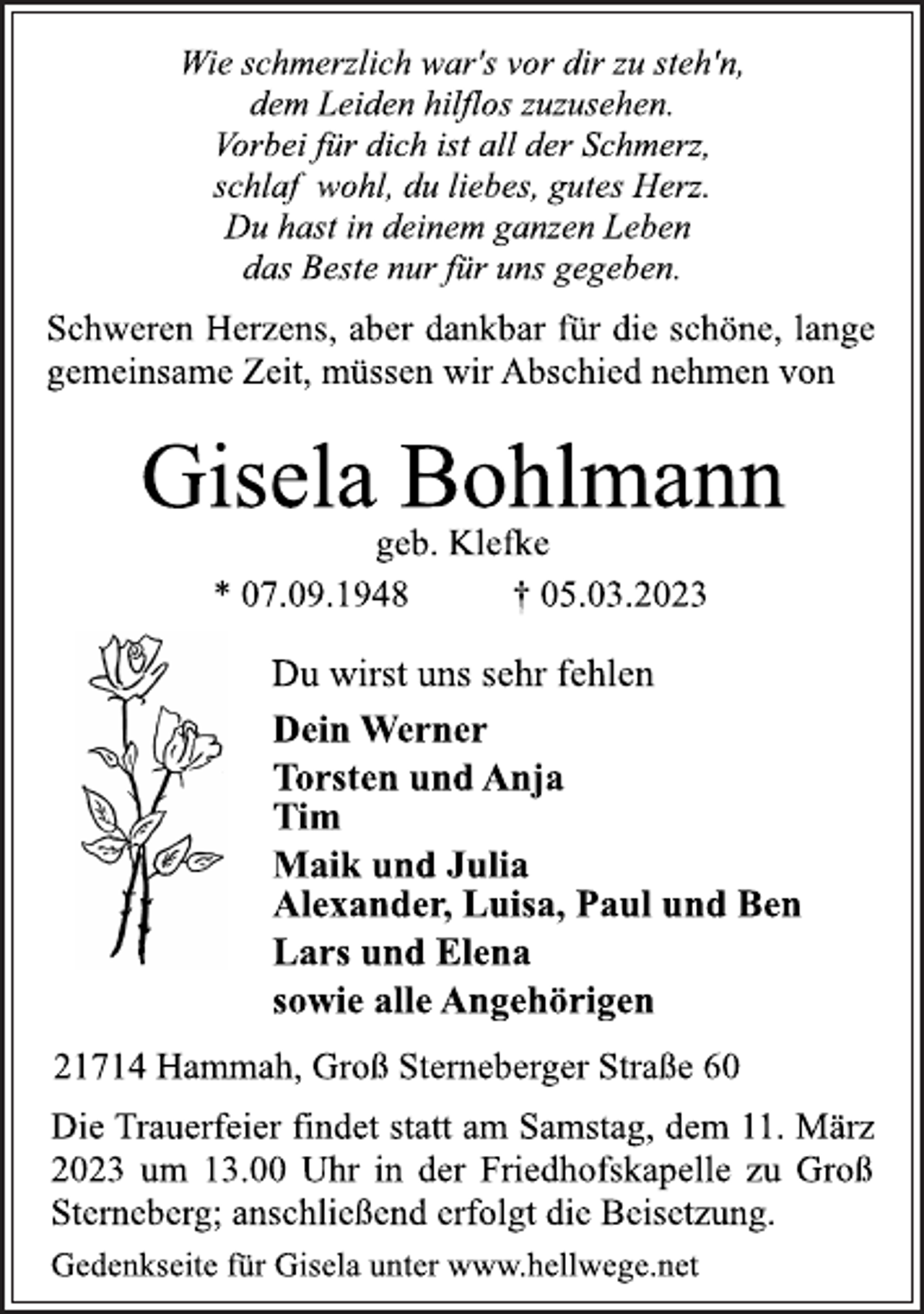 <p>Wie schmerzlich war's vor dir zu steh'n,<br />dem Leiden hilflos zuzusehen.<br />Vorbei für dich ist all der Schmerz,<br />schlaf wohl, du liebes, gutes Herz.<br />Du hast in deinem ganzen Leben<br />das Beste nur für uns gegeben.<br />Schweren Herzens, aber dankbar für die schöne, lange<br />gemeinsame Zeit, müssen wir Abschied nehmen von<br />Gisela Bohlmann<br />geb. Klefke<br />* 07.09.1948 † 05.03.2023<br />Du wirst uns sehr fehlen<br />Dein Werner<br />Torsten und Anja<br />Tim<br />Maik und Julia<br />Alexander, Luisa, Paul und Ben<br />Lars und Elena<br />sowie alle Angehörigen<br />21714 Hammah, Groß Sterneberger Straße 60<br />Die Trauerfeier findet statt am Samstag, dem 11. März<br />2023 um 13.00 Uhr in der Friedhofskapelle zu Groß<br />Sterneberg; anschließend erfolgt die Beisetzung.<br />Gedenkseite für Gisela unter www.hellwege.net</p>