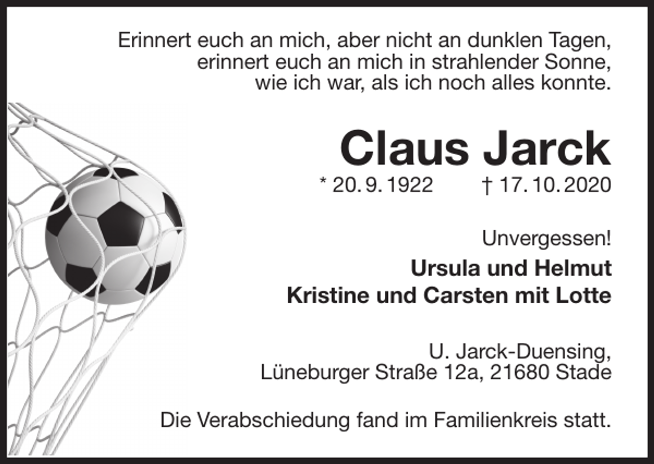 <p>Erinnert euch an mich, aber nicht an dunklen Tagen,<br />erinnert euch an mich in strahlender Sonne,<br />wie ich war, als ich noch alles konnte.<br />Claus Jarck<br />* 20. 9. 1922 † 17. 10. 2020</p>
<p>Unvergessen!<br />Ursula und Helmut<br />Kristine und Carsten mit Lotte</p>
<p>U. Jarck-Duensing,<br />Lüneburger Straße 12a, 21680 Stade</p>
<p>Die Verabschiedung fand im Familienkreis statt.</p>