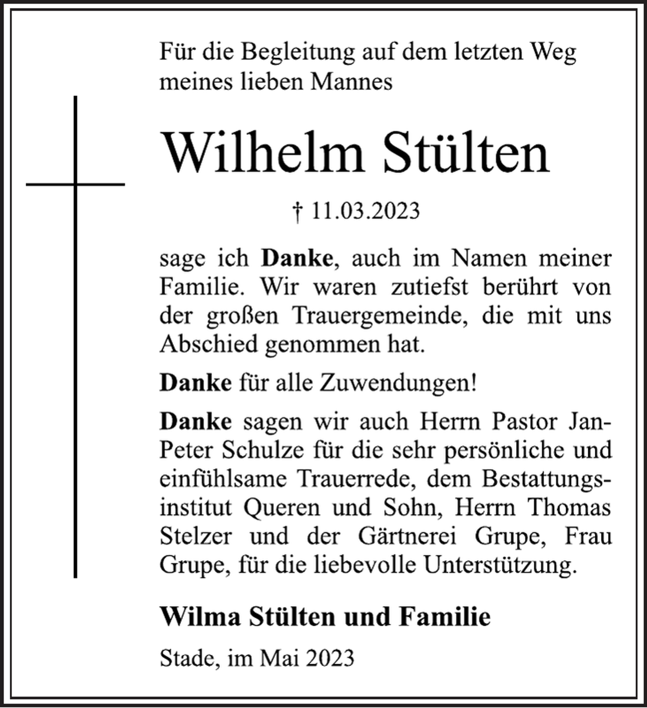 <p>Für die Begleitung auf dem letzten Weg<br />meines lieben Mannes<br />Wilhelm Stülten<br />† 11.03.2023<br />sage ich Danke, auch im Namen meiner<br />Familie. Wir waren zutiefst berührt von<br />der großen Trauergemeinde, die mit uns<br />Abschied genommen hat.<br />Danke für alle Zuwendungen!<br />Danke sagen wir auch Herrn Pastor JanPeter Schulze für die sehr persönliche und<br />einfühlsame Trauerrede, dem Bestattungsinstitut Queren und Sohn, Herrn Thomas<br />Stelzer und der Gärtnerei Grupe, Frau<br />Grupe, für die liebevolle Unterstützung.<br />Wilma Stülten und Familie<br />Stade, im Mai 2023</p>