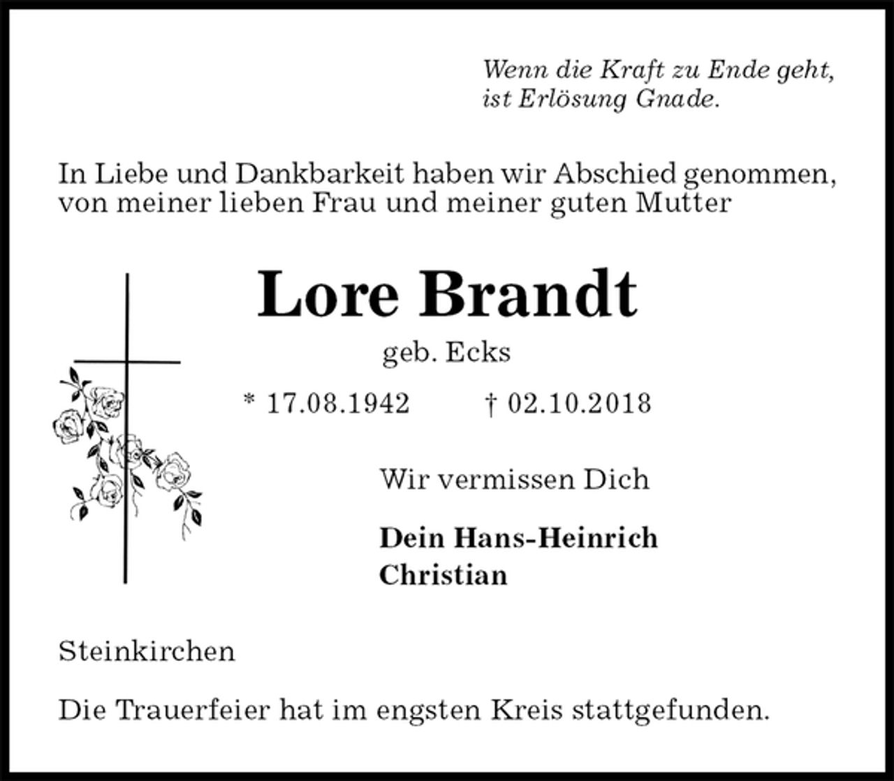 <p>Wenn die Kraft zu Ende geht,<br />ist Erlösung Gnade.<br />In Liebe und Dankbarkeit haben wir Abschied genommen, von meiner lieben Frau und meiner guten Mutter<br />Lore Brandt<br />geb. Ecks<br />* 17.08.1942 † 02.10.2018<br />Wir vermissen Dich</p><p>Dein Hans-Heinrich<br />Christian<br />Steinkirchen</p><p>Die Trauerfeier hat im engsten Kreis stattgefunden.</p>