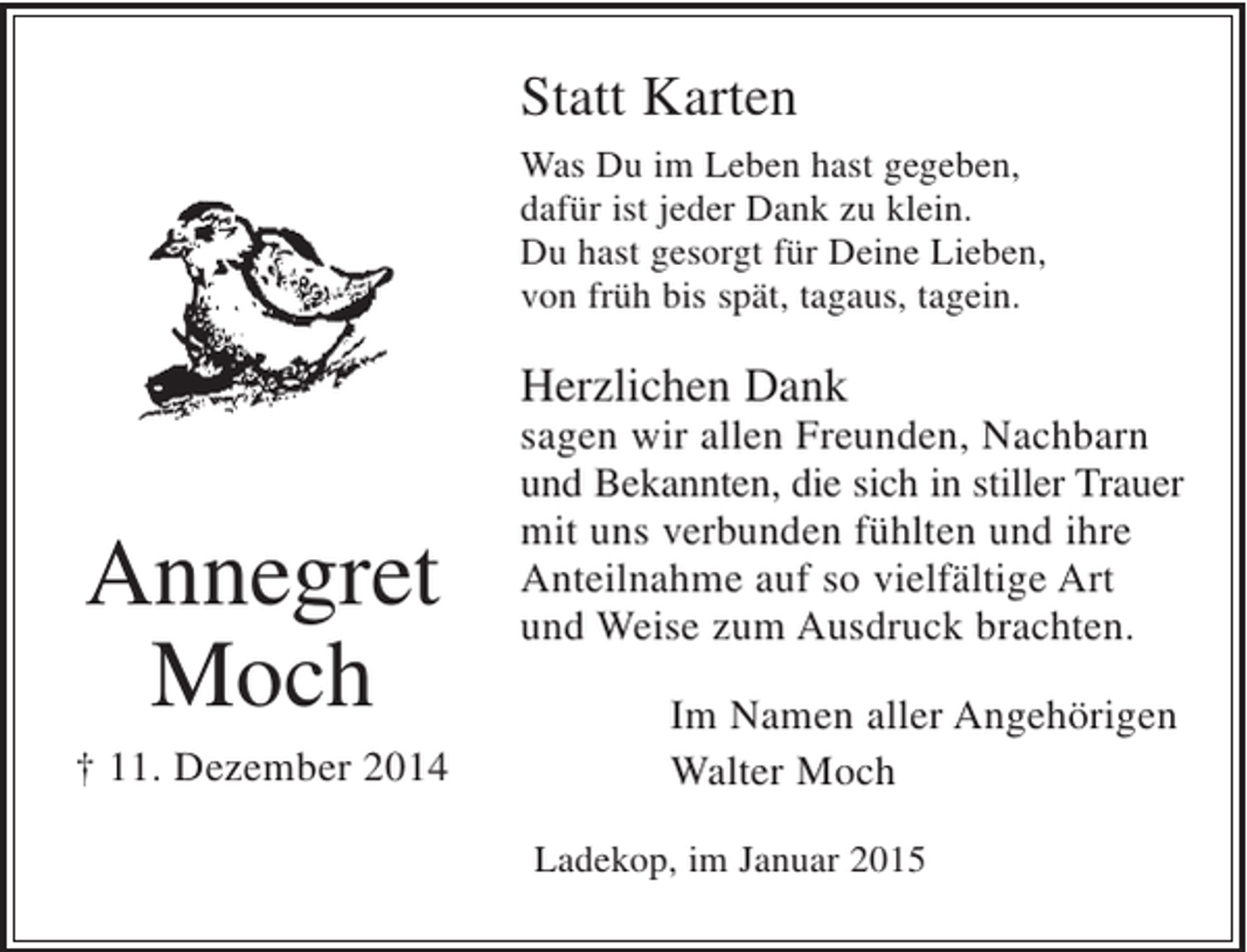 <p>Statt Karten</p><p>Was Du im Leben hast gegeben,<br />dafür ist jeder Dank zu klein.<br />Du hast gesorgt für Deine Lieben,<br />von früh bis spät, tagaus, tagein.</p><p>Herzlichen Dank<br />sagen wir allen Freunden, Nachbarn und<br />Bekannten, die sich in stiller Trauer mit uns<br />verbunden fühlten und ihre Anteilnahme auf so<br />vielfältige Art und Weise zum Ausdruck brachten.</p><p>Annegret Moch<br />11. Dezember 2014</p><p>Im Namen aller Angehörigen<br />Walter Moch</p><p>Ladekop, im Januar 2015</p>