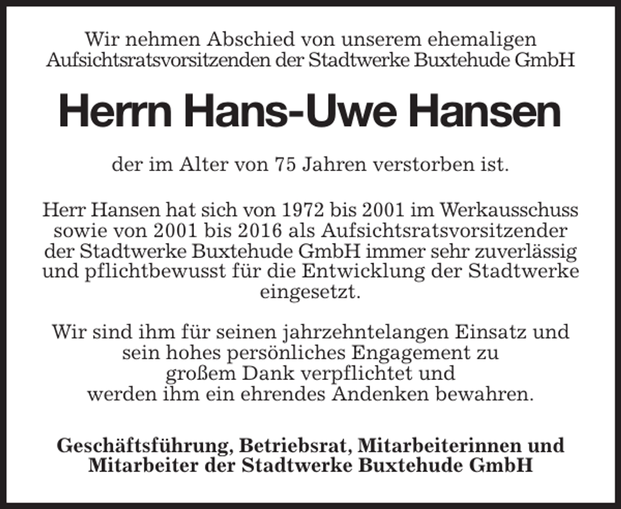 <p>Wir nehmen Abschied von unserem ehemaligen<br />Aufsichtsratsvorsitzenden der Stadtwerke Buxtehude GmbH<br />Herrn Hans-Uwe Hansen<br />der im Alter von 75 Jahren verstorben ist.</p>
<p>Herr Hansen hat sich von 1972 bis 2001 im Werkausschuss sowie von 2001 bis 2016 als Aufsichtsratsvorsitzender der Stadtwerke Buxtehude GmbH immer sehr zuverlässig und pflichtbewusst für die Entwicklung der Stadtwerke eingesetzt.</p>
<p>Wir sind ihm für seinen jahrzehntelangen Einsatz und sein hohes persönliches Engagement zu<br />großem Dank verpflichtet und<br />werden ihm ein ehrendes Andenken bewahren.<br />Geschäftsführung, Betriebsrat, Mitarbeiterinnen und Mitarbeiter der Stadtwerke Buxtehude GmbH</p>