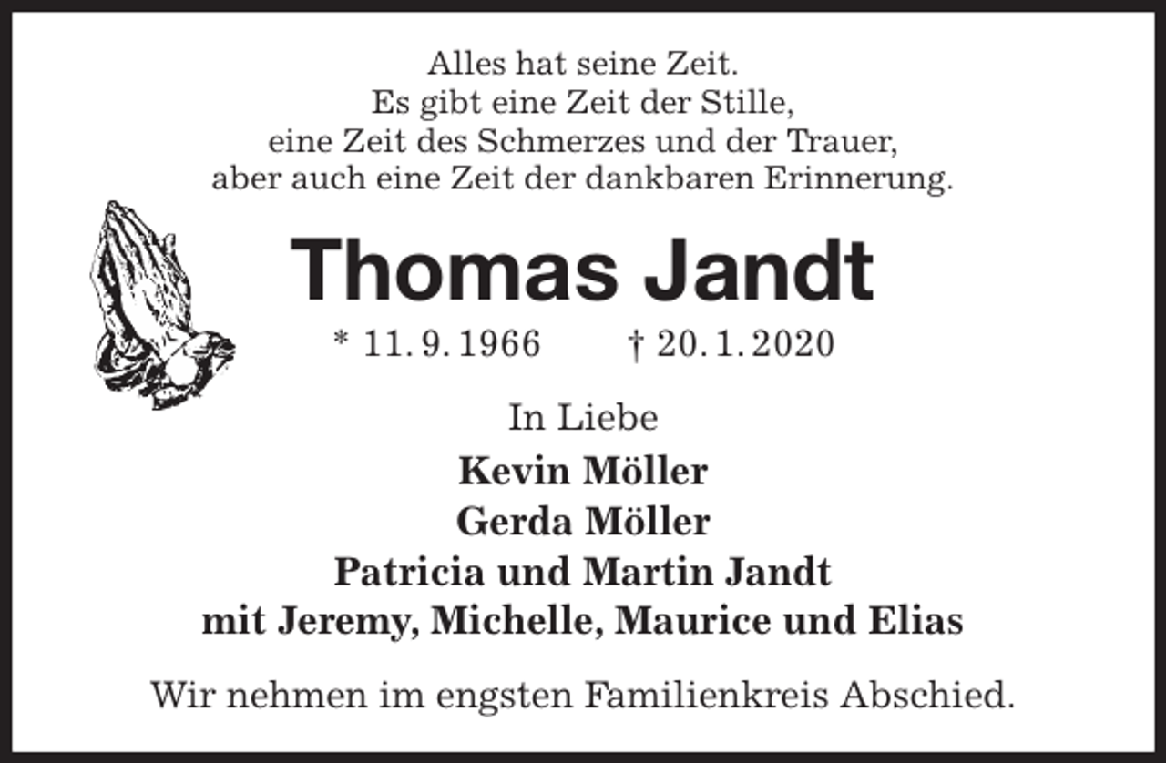 <p>Alles hat seine Zeit.<br />Es gibt eine Zeit der Stille,<br />eine Zeit des Schmerzes und der Trauer,<br />aber auch eine Zeit der dankbaren Erinnerung.<br />Thomas Jandt<br />* 11. 9. 1966 † 20. 1. 2020<br />In Liebe<br />Kevin Möller<br />Gerda Möller<br />Patricia und Martin Jandt<br />mit Jeremy, Michelle, Maurice und Elias<br />Wir nehmen im engsten Familienkreis Abschied.</p>